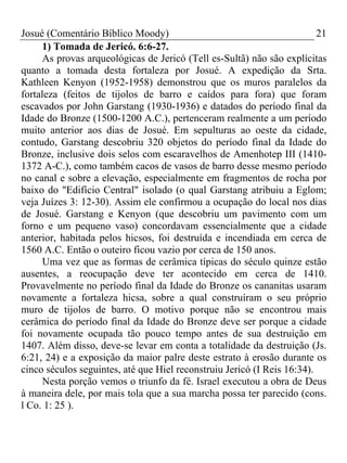 Josué (Comentário Bíblico Moody) 21
1) Tomada de Jericó. 6:6-27.
As provas arqueológicas de Jericó (Tell es-Sultã) não são explícitas
quanto a tomada desta fortaleza por Josué. A expedição da Srta.
Kathleen Kenyon (1952-1958) demonstrou que os muros paralelos da
fortaleza (feitos de tijolos de barro e caídos para fora) que foram
escavados por John Garstang (1930-1936) e datados do período final da
Idade do Bronze (1500-1200 A.C.), pertenceram realmente a um período
muito anterior aos dias de Josué. Em sepulturas ao oeste da cidade,
contudo, Garstang descobriu 320 objetos do período final da Idade do
Bronze, inclusive dois selos com escaravelhos de Amenhotep III (1410-
1372 A-C.), como também cacos de vasos de barro desse mesmo período
no canal e sobre a elevação, especialmente em fragmentos de rocha por
baixo do "Edifício Central" isolado (o qual Garstang atribuiu a Eglom;
veja Juízes 3: 12-30). Assim ele confirmou a ocupação do local nos dias
de Josué. Garstang e Kenyon (que descobriu um pavimento com um
forno e um pequeno vaso) concordavam essencialmente que a cidade
anterior, habitada pelos hicsos, foi destruída e incendiada em cerca de
1560 A.C. Então o outeiro ficou vazio por cerca de 150 anos.
Uma vez que as formas de cerâmica típicas do século quinze estão
ausentes, a reocupação deve ter acontecido em cerca de 1410.
Provavelmente no período final da Idade do Bronze os cananitas usaram
novamente a fortaleza hicsa, sobre a qual construíram o seu próprio
muro de tijolos de barro. O motivo porque não se encontrou mais
cerâmica do período final da Idade do Bronze deve ser porque a cidade
foi novamente ocupada tão pouco tempo antes de sua destruição em
1407. Além disso, deve-se levar em conta a totalidade da destruição (Js.
6:21, 24) e a exposição da maior palre deste estrato à erosão durante os
cinco séculos seguintes, até que Hiel reconstruiu Jericó (I Reis 16:34).
Nesta porção vemos o triunfo da fé. Israel executou a obra de Deus
à maneira dele, por mais tola que a sua marcha possa ter parecido (cons.
l Co. 1: 25 ).
 