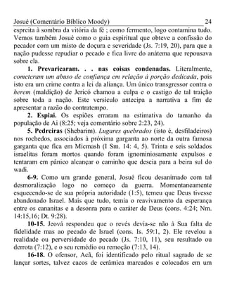 Josué (Comentário Bíblico Moody) 24
espreita à sombra da vitória da fé ; como fermento, logo contamina tudo.
Vemos também Josué como o guia espiritual que obteve a confissão do
pecador com um misto de doçura e severidade (Js. 7:19, 20), para que a
nação pudesse repudiar o pecado e fica livre do anátema que repousava
sobre ela.
1. Prevaricaram. . . nas coisas condenadas. Literalmente,
cometeram um abuso de confiança em relação à porção dedicada, pois
isto era um crime contra a lei da aliança. Um único transgressor contra o
herem (maldição) de Jericó chamou a culpa e o castigo de tal traição
sobre toda a nação. Este versículo antecipa a narrativa a fim de
apresentar a razão do contratempo.
2. Espiai. Os espiões erraram na estimativa do tamanho da
população de Ai (8:25; veja comentário sobre 2:23, 24).
5. Pedreiras (Shebarim). Lugares quebrados (isto é, desfiladeiros)
nos rochedos, associados à próxima garganta ao norte da outra famosa
garganta que fica em Micmash (I Sm. 14: 4, 5). Trinta e seis soldados
israelitas foram mortos quando foram ignominiosamente expulsos e
tentaram em pânico alcançar o caminho que descia para a beira sul do
wadi.
6-9. Como um grande general, Josué ficou desanimado com tal
desmoralização logo no começo da guerra. Momentaneamente
esquecendo-se de sua própria autoridade (1:5), temeu que Deus tivesse
abandonado Israel. Mais que tudo, temia o reavivamento da esperança
entre os cananitas e a desonra para o caráter de Deus (cons. 4:24; Nm.
14:15,16; Dt. 9:28).
10-15. Jeová respondeu que o revés devia-se não à Sua falta de
fidelidade mas ao pecado de Israel (cons. Is. 59:1, 2). Ele revelou a
realidade ou perversidade do pecado (Js. 7:10, 11), seu resultado ou
derrota (7:12), e o seu remédio ou remoção (7:13, 14).
16-18. O ofensor, Acã, foi identificado pelo ritual sagrado de se
lançar sortes, talvez cacos de cerâmica marcados e colocados em um
 