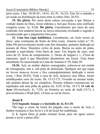 Josué (Comentário Bíblico Moody) 25
jarro (cons. I Sm. 10:20-24 ; 14:41, 42; Pv. 16:33). Este foi o método a
ser usado na distribuição da terra entre as tribos (Nm. 26:55).
19. Dá glória. Por meio desta solene invocação a que falasse a
verdade diante de Deus, Josué ordenou a Acã que fizesse uma confissão
completa (cons. Jo. 9:24). Dá glória. Literalmente; por meio de uma
confissão Acã renderia louvor ao Jeová onisciente revelando o segredo e
reconhecendo que o julgamento fora justo.
21. Uma boa capa babilônica. Literalmente, um lindo manto de
Sinar, uma vestimenta do Norte da Síria (cons. Amarna Letter n.º 35,
linha 49) provavelmente tecida com fios dourados, portanto dedicada ao
tesouro de Deus. Duzentos ciclos de prata. Barras ou anéis de prata,
pesando o equivalente. Uma barra de ouro. Um lingote de ouro, com
cerca de 25, 4cms de comprimento, 2, 54cms de largura e 1, 27cms de
espessura, igual à que Macalister desenterrou em Gezer. Uma barra
semelhante foi mencionada na Carta de Amarna nº 29, linha 39.
24-26. Acã, ao roubar objetos consagrados, colocou-se em estado
de consagração, isto é, sob pena de destruição. Qualquer um que toque
no herem torna-se herem e fica conseqüentemente dedicado à morte
(cons. l Reis 20:42). Toda a casa de Acã, inclusive seus filhos, foram
amaldiçoados com ele (cons. Dt. 13:12-17). Vivendo na mesma tenda,
não podiam deixar de ser cúmplices. Pessoas infames costumavam ser
sepultados sob uma pilha de pedras (Js. 8:29; lI Sm. 18:17). O vale de
Acor (Perturbação, Is. 7:25), na fronteira ao norte de Judá (15:7), é
provavelmente o Wadi Qelt, 1,6 kms ao sul de Jericó.
Josué 8
3) O Segundo Ataque e o Incêndio de Ai. 8:1-29.
Tão logo o crime de Israel foi julgado com a morte de Acã, o
Senhor restaurou o Seu favor e a fé de Israel foi reabilitada.
1, 2. Agora Deus já podia orientar Josué, pois ele agora estava
pronto a ouvir o plano dEle.
 