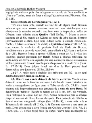 Josué (Comentário Bíblico Moody) 30
negligência culposa, pois não indagaram a vontade de Deus mediante o
Urim e o Tumim, antes de fazer a aliança" (Jamieson em JFB; cons. Nm.
27 : 21).
b) Descoberta do Estratagema (vs. 162l ).
Três dias mais tarde, quando os israelitas de algum modo ficaram
sabendo que seus novos vassalos moravam nas vizinhanças, eles
planejaram de maneira normal o que fazer com os trapaceiros. Além de
Gibeom, suas cidades eram Quefira (Tell Kefire, 7, 24kms a oeste-
sudoeste de el-Jib, menos de 3,2kms ao norte de Abu Gosh), Beerote
(provavelmente el-Bire, hoje uma cidade sobre a estrada Jerusalém-
Nablus, 7,24kms a noroeste de el-Jib) e Quiriate-Jearim (Tell el-Azar,
com cacos de cerâmica do período final da Idade do Bronze,
imediatamente a oeste de Abu Gosh, uma cidade a 8,05 kms a sudoeste
de el-Jib). Beerote ficava a apenas 4,83kms a oeste de Ai, à vista dos
israelitas quando passaram por Betelf. Sendo a aliança ratificada no
santo nome de Jeová, era sagrada; por isso os lideres não se atreveram a
violar o juramento feito no acordo para não provocar a ira de Deus (cons.
Ez. 17:12-19). Deus julgou Israel nos dias de Davi porque Saul
desrespeitou este juramento (II Sm. 21:1-6).
22-27. A razão para a decisão dos príncipes em 9:21 dá-se aqui
detalhadamente: Chamou-os Josué . . .
23. Dentre vós nunca deixará de haver escravos. Vocês nunca
deixarão de ser ou de fornecer escravos, trabalhando como cortadores de
lenha e carregadores de água para o Tabernáculo (Dt. 29:11). Josué
chamou não impropriamente esta estrutura de a casa do meu Deus; foi
denominada "templo" (hekal) no tempo de Eli (I Sm. 1:9). Na verdade,
foi a maldição de Josué, não de Deus. Sendo destacados para o serviço
perpétuo na casa de Deus, Ele os abençoou. Para proteção de Gibeão, o
Senhor realizou um grande milagre (Jos. 10:10-14), e anos mais tarde o
Tabernáculo foi armado ali (II Cr, 1: 3). Durante sessenta e sete anos ou
mais, Deus deixou que a arca ficasse em Quiriate-Jearim (I Sm. 7:1, 2 ;
II Sm. 6:23, 3). Tendo Josué feito (de natan, "dar") deles rachadores de
 