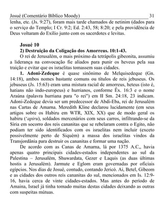 Josué (Comentário Bíblico Moody) 31
lenha, etc. (Js. 9:27), foram mais tarde chamados de netinim (dados para
o serviço do Templo; I Cr. 9:2; Ed. 2:43, 58; 8:20; e pela providência de
Deus voltaram do Exílio junto com os sacerdotes e levitas.
Josué 10
2) Destruição da Coligação dos Amorreus. 10:1-43.
O rei de Jerusalém, o mais próximo da tetrápolis gibeonita, assumiu
a liderança na convocação fie aliados para punir os heveus pela sua
traição e evitar que os israelitas tomassem suas cidades.
1. Adoni-Zedeque é quase sinônimo de Melquisedeque (Gn.
14:18), ambos nomes bastante comuns ou títulos de reis jebuseus. Os
jebuseus (Js. 15:63) eram uma mistura racial de amorreus, heteus (isto é,
hatians não indo-europeus) e hurrianos, conforme Êx. 16:3 e o nome
Araúna (palavra hurriana para "o rei") em II Sm. 24:18, 23 indicam.
Adoni-Zedeque devia ser um predecessor de Abdi-Eba, rei de Jerusalém
nas Cartas de Amarna. Meredith Kline declarou lucidamente (em seus
artigos sobre os Habiru em WTR, XIX, XX) que de modo geral os
habiru (‘apiru), soldados mercenários com seus carros, infiltrando-se da
Síria em socorro dos reis cananitas que se rebelaram contra o Egito, não
podiam ter sido identificados com os israelitas nem incluir (exceto
possivelmente perto de Siquém) a massa dos israelitas vindos da
Transjordânia para destruir os cananitas e formar uma nação.
De acordo com as Canas de Amarna, lá por 1375 A.C,, havia
apenas quatro principais cidades-estados independentes ao sul da
Palestina – Jerusalém, Shuwardata, Gezer e Laquis (as duas últimas
hostis a Jerusalém). Jarmute e Eglom eram governadas por oficiais
egípcios. Nos dias de Josué, contudo, contando Jericó. Ai, Betel, Gibeom
e as cidades dos outros reis cananitas do sul, mencionados em Is. 12:9-
16, havia cerca de vinte cidades-estados. Mas antes do período de
Amaina, Israel já tinha tomado muitas destas cidades deixando as outras
com suspeitas mútuas.
 
