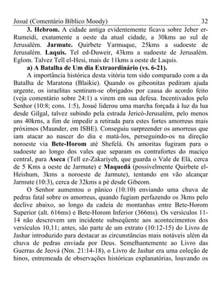 Josué (Comentário Bíblico Moody) 32
3. Hebrom. A cidade antiga evidentemente ficava sobre Jeber er-
Rumeidi, exatamente a oeste da atual cidade, a 30kms ao sul de
Jerusalém. Jarmute. Quirbete Yarmuque, 25kms a sudoeste de
Jerusalém. Laquis. Tel ed-Duweir, 43kms a sudoeste de Jerusalém.
Eglom. Talvez Tell el-Hesi, mais de 11kms a oeste de Laquis.
a) A Batalha de Um dia Extraordinário (vs. 6-21).
A importância histórica desta vitória tem sido comparado com a da
Batalha de Maratona (Blaikie). Quando os gibeonitas pediram ajuda
urgente, os israelitas sentiram-se obrigados por causa do acordo feito
(veja comentário sobre 24:1) a virem em sua defesa. Incentivados pelo
Senhor (10:8; cons. 1:5), Josué liderou uma marcha forçada à luz da lua
desde Gilgal, talvez subindo pela estrada Jericó-Jerusalém, pelo menos
uns 40krns, a fim de impedir a retirada para estes fortes amorreus mais
próximos (Maunder, em ISBE). Conseguiu surpreender os amorreus que
iam atacar ao nascer do dia e matá-los, perseguindo-os na direção
noroeste via Bete-Horom até Shefelá. Os amoritas fugiram para o
sudoeste ao longo dos vales que separam os contrafortes do maciço
central, para Aseca (Tell ez-Zakariyeh, que guarda o Vale de Elá, cerca
de 5 Kms a oeste de Jarmute) e Maquedá (possivelmente Quirbete el-
Heishum, 3kms a noroeste de Jarmute), tentando em vão alcançar
Jarmute (10:3), cerca de 32kms a pé desde Gibeom.
O Senhor aumentou o pânico (10:10) enviando uma chuva de
pedras fatal sobre os amorreus, quando fugiam perfazendo os 3kms pelo
declive abaixo, ao longo da cadeia de montanhas entre Bete-Horom
Superior (alt. 616ms) e Bete-Horom Inferior (366ms). Os versículos 11-
14 não descrevem um incidente subseqüente aos acontecimentos dos
versículos 10,11; antes, são parte de um extrato (10:12-15) do Livro de
Jashar introduzido para destacar as circunstâncias mais notáveis além da
chuva de pedras enviada por Deus. Semelhantemente ao Livro das
Guerras de Jeová (Nm. 21:14-18), o Livro de Jashar era uma coleção de
hinos, entremeada de observações históricas explanatórias, louvando os
 