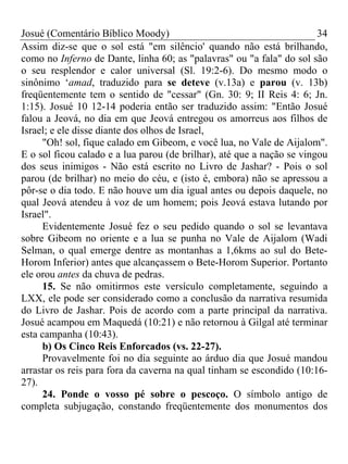 Josué (Comentário Bíblico Moody) 34
Assim diz-se que o sol está "em silêncio' quando não está brilhando,
como no Inferno de Dante, linha 60; as "palavras" ou "a fala" do sol são
o seu resplendor e calor universal (Sl. 19:2-6). Do mesmo modo o
sinônimo ‘amad, traduzido para se deteve (v.13a) e parou (v. 13b)
freqüentemente tem o sentido de "cessar" (Gn. 30: 9; II Reis 4: 6; Jn.
1:15). Josué 10 12-14 poderia então ser traduzido assim: "Então Josué
falou a Jeová, no dia em que Jeová entregou os amorreus aos filhos de
Israel; e ele disse diante dos olhos de Israel,
"Oh! sol, fique calado em Gibeom, e você lua, no Vale de Aijalom".
E o sol ficou calado e a lua parou (de brilhar), até que a nação se vingou
dos seus inimigos - Não está escrito no Livro de Jashar? - Pois o sol
parou (de brilhar) no meio do céu, e (isto é, embora) não se apressou a
pôr-se o dia todo. E não houve um dia igual antes ou depois daquele, no
qual Jeová atendeu à voz de um homem; pois Jeová estava lutando por
Israel".
Evidentemente Josué fez o seu pedido quando o sol se levantava
sobre Gibeom no oriente e a lua se punha no Vale de Aijalom (Wadi
Selman, o qual emerge dentre as montanhas a 1,6kms ao sul do Bete-
Horom Inferior) antes que alcançassem o Bete-Horom Superior. Portanto
ele orou antes da chuva de pedras.
15. Se não omitirmos este versículo completamente, seguindo a
LXX, ele pode ser considerado como a conclusão da narrativa resumida
do Livro de Jashar. Pois de acordo com a parte principal da narrativa.
Josué acampou em Maquedá (10:21) e não retornou à Gilgal até terminar
esta campanha (10:43).
b) Os Cinco Reis Enforcados (vs. 22-27).
Provavelmente foi no dia seguinte ao árduo dia que Josué mandou
arrastar os reis para fora da caverna na qual tinham se escondido (10:16-
27).
24. Ponde o vosso pé sobre o pescoço. O símbolo antigo de
completa subjugação, constando freqüentemente dos monumentos dos
 