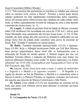 Josué (Comentário Bíblico Moody) 36
11:13. "Tão-somente não queimaram os israelitas as cidades que estavam
sobre os outeiros (tel), exceto a Hazor". Portanto a maior parte destas
cidades poderiam ter sido rapidamente restabelecidas pelos cananitas,
talvez até mesmo pelos sobreviventes das cidadelas de cada cidade; mais
tarde, as tribos separadamente tiveram de subjugá-las uma a uma durante
o período dos Juizes (cons. Jz. 1).
31. Laquis. A cidade do período final da Idade de Bronze existente
sobre Tell ed-Duweir foi incendiada em cerca de 1230 A-C-, talvez pelo
Faraó Merneptá, mas certamente não foi por Josué (cons. 11:13). O fim,
contudo, do mais antigo dos três sucessivos santuários edificados em um
antigo fosso fora da cidade pode constituir uma prova da incursão de
Josué. Este "Templo I" pertencia ao século quinze.
38. Debir. Também chamada Quiriate-Sefer (15:15) e Quiriate-
Sana (15.49). Kyle e Albright localizaram Debir em Tell Beit Mirsim,
mias provas arqueológicas desse local irão se harmonizam com a
colocação do Êxodo no século quinze. J. Simons sugere por sua vez
Quirbete Terramé (8kms a sudoeste de Hebrom) com suas fontes em
notáveis diferentes altitudes como sendo "as fontes superiores e as fontes
inferiores" de 15:19 (The Geographical and Topographical Texts of the
Old Testament, pág. 282).
40. Leia-se: Assim Josué feriu toda a tema, a cadeia de montanhas
e o Neguebe e o Shefelá e as íngremes vertentes . . . O Neguebe é a
região do deserto ao Sul da Palestina; o Shefelá é o contraforte entre o
Maciço Central e a Planície Filistéia; as íngremes vertentes (ha'ashedot)
são aquelas que descem do Maciço Central para o Mar Morto.
41. Gósen. Uma cidade (15:15) nas montanhas ao extremo sul de
Judá, que junto com Gibeom serviu para delinear a extensão sul-norte
desta campanha.
Josué 11
E. A Campanha do Norte. 11:1-15.
 