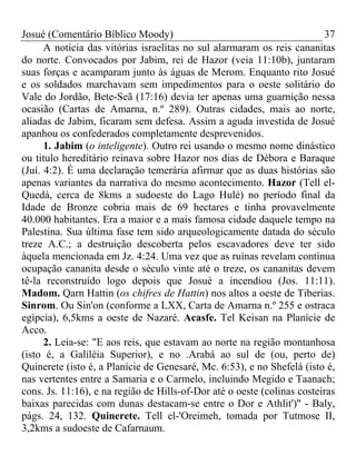 Josué (Comentário Bíblico Moody) 37
A notícia das vitórias israelitas no sul alarmaram os reis cananitas
do norte. Convocados por Jabim, rei de Hazor (veia 11:10b), juntaram
suas forças e acamparam junto às águas de Merom. Enquanto rito Josué
e os soldados marchavam sem impedimentos para o oeste solitário do
Vale do Jordão, Bete-Seã (17:16) devia ter apenas uma guarnição nessa
ocasião (Cartas de Amarna, n.º 289). Outras cidades, mais ao norte,
aliadas de Jabim, ficaram sem defesa. Assim a aguda investida de Josué
apanhou os confederados completamente desprevenidos.
1. Jabim (o inteligente). Outro rei usando o mesmo nome dinástico
ou titulo hereditário reinava sobre Hazor nos dias de Débora e Baraque
(Juí. 4:2). É uma declaração temerária afirmar que as duas histórias são
apenas variantes da narrativa do mesmo acontecimento. Hazor (Tell el-
Quedá, cerca de 8kms a sudoeste do Lago Hulé) no período final da
Idade de Bronze cobria mais de 69 hectares e tinha provavelmente
40.000 habitantes. Era a maior e a mais famosa cidade daquele tempo na
Palestina. Sua última fase tem sido arqueologicamente datada do século
treze A.C.; a destruição descoberta pelos escavadores deve ter sido
àquela mencionada em Jz. 4:24. Uma vez que as ruínas revelam contínua
ocupação cananita desde o século vinte até o treze, os cananitas devem
tê-la reconstruído logo depois que Josué a incendiou (Jos. 11:11).
Madom. Qarn Hattin (os chifres de Hattin) nos altos a oeste de Tiberias.
Sinrom. Ou Sin'on (conforme a LXX, Carta de Amarna n.º 255 e ostraca
egípcia), 6,5kms a oeste de Nazaré. Acasfe. Tel Keisan na Planície de
Acco.
2. Leia-se: "E aos reis, que estavam ao norte na região montanhosa
(isto é, a Galiléia Superior), e no .Arabá ao sul de (ou, perto de)
Quinerete (isto é, a Planície de Genesaré, Mc. 6:53), e no Shefelá (isto é,
nas vertentes entre a Samaria e o Carmelo, incluindo Megido e Taanach;
cons. Js. 11:16), e na região de Hills-of-Dor até o oeste (colinas costeiras
baixas parecidas com dunas destacam-se entre o Dor e Athlit')" - Baly,
págs. 24, 132. Quinerete. Tell el-'Oreimeh, tomada por Tutmose II,
3,2kms a sudoeste de Cafarnaum.
 