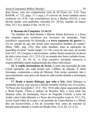 Josué (Comentário Bíblico Moody) 39
duas bocas, com um comprimento total de 45,72cms (Jz. 3:16. Veja
BASOR, n.º 122, págs. 31 e segs.), O exército de Josué também usava
cimitarras (Js. 8:18; veja comentários), arcos e flechas (24:12), e sem
dúvida fundas com pedrinhas redondas (Jz. 20:16), espadas ou lanças
(Nm. 25:7, 8) e dardos (I Sm. 