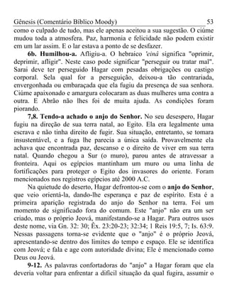 Gênesis (Comentário Bíblico Moody) 53
como o culpado de tudo, mas ele apenas aceitou a sua sugestão. O ciúme
mudou toda a atmosfera. Paz, harmonia e felicidade não podem existir
em um lar assim. E o lar estava a ponto de se desfazer.
6b. Humilhou-a. Afligiu-a. O hebraico 'einâ significa "oprimir,
deprimir, afligir". Neste caso pode significar "perseguir ou tratar mal".
Sarai deve ter perseguido Hagar com pesadas obrigações ou castigo
corporal. Sela qual for a perseguição, deixou-a tão contrariada,
envergonhada ou embaraçada que ela fugiu da presença de sua senhora.
Ciúme apaixonado e amargura colocaram as duas mulheres uma contra a
outra. E Abrão não lhes foi de muita ajuda. As condições foram
piorando.
7,8. Tendo-a achado o anjo do Senhor. No seu desespero, Hagar
fugiu na direção de sua terra natal, ao Egito. Ela era legalmente uma
escrava e não tinha direito de fugir. Sua situação, entretanto, se tomara
insustentável, e a fuga lhe parecia a única saída. Provavelmente ela
achava que encontrada paz, descanso e o direito de viver em sua terra
natal. Quando chegou a Sur (o muro), parou antes de atravessar a
fronteira. Aqui os egípcios mantinham um muro ou uma linha de
fortificações para proteger o Egito dos invasores do oriente. Foram
mencionados nos registros egípcios até 2000 A.C.
Na quietude do deserto, Hagar defrontou-se com o anjo do Senhor,
que veio orientá-la, dando-lhe esperança e paz de espírito. Esta é a
primeira aparição registrada do anjo do Senhor na terra. Foi um
momento de significado fora do comum. Este "anjo" não era um ser
criado, mas o próprio Jeová, manifestando-se a Hagar. Para outros usos
deste nome, via Gn. 32: 30; Êx. 23:20-23; 32:34; 1 Reis 19:5, 7; Is. 63:9.
Nessas passagens torna-se evidente que o "anjo" é o próprio Jeová,
apresentando-se dentro dos limites do tempo e espaço. Ele se identifica
com Jeová; e fala e age com autoridade divina; Ele é mencionado como
Deus ou Jeová.
9-12. As palavras confortadoras do "anjo" a Hagar foram que ela
deveria voltar para enfrentar a difícil situação da qual fugira, assumir o
 