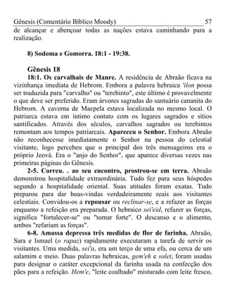 Gênesis (Comentário Bíblico Moody) 57
de alcançar e abençoar todas as nações estava caminhando para a
realização.
8) Sodoma e Gomorra. 18:1 - 19:38.
Gênesis 18
18:1. Os carvalhais de Manre. A residência de Abraão ficava na
vizinhança imediata de Hebrom. Embora a palavra hebraica 'ilon possa
ser traduzida para "carvalho" ou "terebinto", este último é provavelmente
o que deve ser preferido. Eram árvores sagradas do santuário cananita do
Hebrom. A caverna de Macpela estava localizada no mesmo local. O
patriarca estava em íntimo contato com os lugares sagrados e sítios
santificados. Através dos séculos, carvalhos sagrados ou terebintos
remontam aos tempos patriarcais. Apareceu o Senhor. Embora Abraão
não reconhecesse imediatamente o Senhor na pessoa do celestial
visitante, logo percebeu que o principal dos três mensageiros era o
próprio Jeová. Era o "anjo do Senhor", que aparece diversas vezes nas
primeiras páginas do Gênesis.
2-5. Correu. . ao seu encontro, prostrou-se em terra. Abraão
demonstrou hospitalidade extraordinária. Tudo fez para seus hóspedes
segundo a hospitalidade oriental. Suas atitudes foram exatas. Tudo
preparou para dar boas-vindas verdadeiramente reais aos visitantes
celestiais. Convidou-os a repousar ou reclinar-se, e a refazer as forças
enquanto a refeição era preparada. O hebraico sei'eid, refazer as forças,
significa "fortalecer-se" ou "tomar forte". O descanso e o alimento,
ambos "refariam as forças".
6-8. Amassa depressa três medidas de flor de farinha. Abraão,
Sara e Ismael (o rapaz) rapidamente executaram a tarefa de servir os
visitantes. Uma medida, sei'a, era um terço de uma efa, ou cerca de um
salamim e meio. Duas palavras hebraicas, gem'eh e solet, foram usadas
para designar o caráter excepcional da farinha usada na confecção dos
pães para a refeição. Hem'e, "leite coalhado" misturado com leite fresco,
 