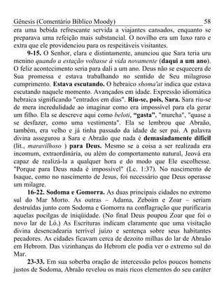 Gênesis (Comentário Bíblico Moody) 58
era uma bebida refrescante servida a viajantes cansados, enquanto se
preparava uma refeição mais substancial. O novilho era um luxo raro e
extra que ele providenciou para os respeitáveis visitantes.
9-15. O Senhor, clara e distintamente, anunciou que Sara teria uru
menino quando a estação voltasse à vida novamente (daqui a um ano).
O feliz acontecimento seria para dali a um ano. Deus não se esquecera de
Sua promessa e estava trabalhando no sentido de Seu milagroso
cumprimento. Estava escutando. O hebraico shoma'at indica que estava
escutando naquele momento. Avançados em idade. Expressão idiomática
hebraica significando "entrados em dias". Riu-se, pois, Sara. Sara riu-se
de mera incredulidade ao imaginar como era impossível para ela gerar
um filho. Ela se descreve aqui como beloti, “gasta”, "murcha", "quase a
se desfazer, como uma vestimenta". Ela se lembrou que Abraão,
também, era velho e já tinha passado da idade de ser pai. A palavra
divina assegurou a Sara e Abraão que nada é demasiadamente difícil
(lit., maravilhoso ) para Deus. Mesmo se a coisa a ser realizada era
incomum, extraordinária, ou além do comportamento natural, Jeová era
capaz de realizá-la a qualquer hora e do modo que Ele escolhesse.
"Porque para Deus nada é impossível" (Lc. 1:37). No nascimento de
Isaque, como no nascimento de Jesus, foi necessário que Deus operasse
um milagre.
16-22. Sodoma e Gomorra. As duas principais cidades no extremo
sul do Mar Morto. As outras – Adama, Zeboim e Zoar – seriam
destruídas junto com Sodoma e Gomorra na conflagração que purificaria
aquelas pocilgas de iniqüidade. (No final Deus poupou Zoar que foi o
novo lar de Ló.) As Escrituras indicam claramente que uma visitação
divina desencadearia terrível juízo e sentença sobre seus habitantes
pecadores. As cidades ficavam cerca de dezoito milhas do lar de Abraão
em Hebrom. Das vizinhanças do Hebrom ele podia ver o extremo sul do
Mar.
23-33. Em sua soberba oração de intercessão pelos poucos homens
justos de Sodoma, Abraão revelou os mais ricos elementos do seu caráter
 