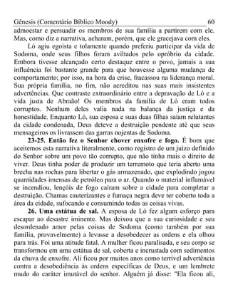 Gênesis (Comentário Bíblico Moody) 60
admoestar e persuadir os membros de sua família a partirem com ele.
Mas, como diz a narrativa, acharam, porém, que ele gracejava com eles.
Ló agiu egoísta e tolamente quando preferiu participar da vida de
Sodoma, onde seus filhos foram aviltados pelo opróbrio da cidade.
Embora tivesse alcançado certo destaque entre o povo, jamais a sua
influência foi bastante grande para que houvesse alguma mudança de
comportamento; por isso, na hora da crise, fracassou na liderança moral.
Sua própria família, no fim, não acreditou nas suas mais insistentes
advertências. Que contraste extraordinário entre a depravação de Ló e a
vida justa de Abraão! Os membros da família de Ló eram todos
corruptos. Nenhum deles valia nada na balança da justiça e da
honestidade. Enquanto Ló, sua esposa e suas duas filhas saíam relutantes
da cidade condenada, Deus deteve a destruição pendente até que seus
mensageiros os livrassem das garras nojentas de Sodoma.
23-25. Então fez o Senhor chover enxofre e fogo. É bom que
aceitemos esta narrativa literalmente, como registro de um juízo definido
do Senhor sobre um povo tão corrupto, que não tinha mais o direito de
viver. Deus tinha poder de produzir um terremoto que teria aberto uma
brecha nas rochas para libertar o gás armazenado, que explodindo jogou
quantidades imensas de petróleo para o ar. Quando o material inflamável
se incendiou, lençóis de fogo caíram sobre a cidade para completar a
destruição. Chamas cauterizantes e fumaça negra deve ter coberto toda a
área da cidade, sufocando e consumindo todas as coisas vivas.
26. Uma estátua de sal. A esposa de Ló fez algum esforço para
escapar ao desastre iminente. Mas deixou que a sua curiosidade e seu
desordenado amor pelas coisas de Sodoma (como também por sua
família, provavelmente) a levasse a desobedecer as ordens e ela olhou
para trás. Foi uma atitude fatal. A mulher ficou paralisada, e seu corpo se
transformou em uma estátua de sal, coberta e incrustada com sedimentos
da chuva de enxofre. Ali ficou por muitos anos como terrível advertência
contra a desobediência às ordens específicas de Deus, e um lembrete
mudo do caráter imutável do senhor. Alguém já disse: "Ela ficou ali,
 