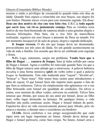 Gênesis (Comentário Bíblico Moody) 63
menino e então o privilégio de circuncidá-lo quando tinha oito dias de
idade. Quando Sara ergueu a criancinha em seus braços, sua alegria foi
sem limites. Durante meses vivera para este momento sagrado. Ela disse:
Deus me deu motivo de riso (me tem feito riso, E.R.C.); todo aquele
que ouvir isso, vai rir-se juntamente comigo. Para os vizinhos seria
motivo de riso bem-humorado da surpresa aliado a uma genuína alegria e
sinceras felicitações. Para Sara, era o riso feliz da maravilhosa
realização. segurava em seus braços o presente de Deus ao mundo. Foi
um momento inesquecível de ação de graças, alegria e sagrada dedicação.
8. Isaque cresceu. O dia em que Isaque devia ser desmamado,
provavelmente aos três anos de idade, foi um grande acontecimento na
vida de toda a família. Era ocasião que devia ser celebrada com regozijo
e festas.
9-11. Logo, entretanto, surgiu um problema. Vendo Sara que o
filho de Hagar . . . caçoava de Isaque. Sara já tinha sofrido por causa
de Hagar e Ismael. Agora o conflito foi renovado quando Sara viu que o
filho de Hagar tomava uma atitude que a enraiveceu. A palavra hebraica
mesahiq é uma forma intensiva (piel) do verbo sobre o qual a palavra
Isaque se fundamenta. Tem sido traduzida para "caçoar", "divertir-se",
"brincar" e "fazer troça". Não temos boas razões para introduzirmos a
idéia de caçoar. O que Ismael fazia não importa tanto quanto o fato de
que Sara se enfureceu. Talvez ela simplesmente não agüentasse ver o seu
filho brincando com Ismael em igualdade de condições. Ou talvez o
ciúme, esse monstro de olhos verdes, estivesse no controle. Talvez Sara
temesse que Abraão, por causa do seu amor pai Ismael, desse ao filho
mais velho lugar destacado na herança. De qualquer forma, a vida
familiar não podia continuar assim. Hagar e Ismael tinham de partir.
Expulsá-los deve ter sido excessivamente penoso para Abraão, pois ele
amava o menino, e durante anos o considerou seu herdeiro.
12-14b. Jeová confortou o seu amigo assegurando-lhe que cada
rapaz teria um lugar importante no futuro. Abraão devia deixar que
Hagar e Ismael partissem, como Sara exigia. No futuro, Ismael seria o
 