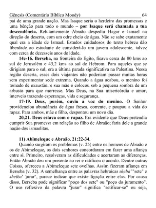 Gênesis (Comentário Bíblico Moody) 64
pai de uma grande nação. Mas Isaque seria o herdeiro das promessas e
uma bênção para todo o mundo – por Isaque será chamada a tua
descendência. Relutantemente Abraão despediu Hagar e Ismael na
direção do deserto, com um odre cheio de água. Não se sabe exatamente
qual era a idade de Ismael. Estudos cuidadosos do texto hebreu dão
liberdade ao estudante de considerá-lo um jovem adolescente, talvez
com cerca de dezesseis anos de idade.
14c-16. Berseba, na fronteira do Egito, ficava cerca de 80 kms ao
sul de Jerusalém e 43,2 kms ao sul de Hebrom. Para aqueles que se
dirigiam para o sul, era a última parada significativa na Palestina. Nessa
região deserta, esses dois viajantes não poderiam passar muitas horas
sem experimentar sede extrema. Quando a água acabou, o menino foi
tomado de exaustão; e sua mãe o colocou sob a pequena sombra de um
arbusto para que morresse. Mas Deus, na Sua misericórdia e amor,
interveio trazendo esperanças, vida e segurança.
17-19. Deus, porém, ouviu a voz do menino. O Senhor
providenciou abundância de água fresca, corrente, e poupou a vida do
rapaz. Para ambos, mãe e filho, despontou um novo dia.
20,21. Deus estava com o rapaz. Era evidente que Deus pretendia
cumprir Sua promessa em relação ao filho de Abraão; faria dele a grande
nação dos ismaelitas.
11) Abimeleque e Abraão. 21:22-34.
Quando surgiram os problemas (v. 25) entre os homens de Abraão e
os de Abimeleque, os dois senhores concordaram em fazer uma afiança
entre si. Primeiro, resolveram as dificuldades e acertaram as diferenças.
Então Abraão deu um presente ao rei e ratificou o acordo. Dentre outras
Coisas, ofereceu a Abimeleque sete ovelhas. Assim fizeram afiança em
Berseba (v. 32). A semelhança entre as palavras hebraicas sheba' "sete" e
sheiba' 'jurar", parece indicar que existe ligação entre elas. Por causa
disso, Berseba pode significar "poço dos sete" ou "poço do juramento".
O uso reflexivo da palavra "jurar" significa "setificar-se" ou seja,
 