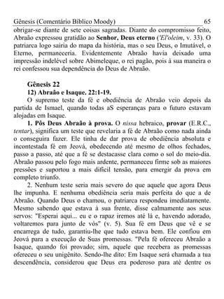 Gênesis (Comentário Bíblico Moody) 65
obrigar-se diante de sete coisas sagradas. Diante do compromisso feito,
Abraão expressou gratidão ao Senhor, Deus eterno ('El'oleim, v. 33). O
patriarca logo sairia do mapa da história, mas o seu Deus, o Imutável, o
Eterno, permaneceria. Evidentemente Abraão havia deixado uma
impressão indelével sobre Abimeleque, o rei pagão, pois à sua maneira o
rei confessou sua dependência do Deus de Abraão.
Gênesis 22
12) Abraão e Isaque. 22:1-19.
O supremo teste da fé e obediência de Abraão veio depois da
partida de Ismael, quando todas aS esperanças para o futuro estavam
alojadas em Isaque.
1. Pôs Deus Abraão à prova. O nissa hebraico, provar (E.R.C.,
tentar), significa um teste que revelaria a fé de Abraão como nada ainda
o conseguira fazer. Ele tinha de dar prova de obediência absoluta e
incontestada fé em Jeová, obedecendo até mesmo de olhos fechados,
passo a passo, até que a fé se destacasse clara como o sol do meio-dia.
Abraão passou pelo fogo mais ardente, permaneceu firme sob as maiores
pressões e suportou a mais difícil tensão, para emergir da prova em
completo triunfo.
2. Nenhum teste seria mais severo do que aquele que agora Deus
lhe impunha. E nenhuma obediência seria mais perfeita do que a de
Abraão. Quando Deus o chamou, o patriarca respondeu imediatamente.
Mesmo sabendo que estava à sua frente, disse calmamente aos seus
servos: "Esperai aqui... eu e o rapaz iremos até lá e, havendo adorado,
voltaremos para junto de vós" (v. 5). Sua fé em Deus que vê e se
encarrega de tudo, garantiu-lhe que tudo estava bem. Ele confiou em
Jeová para a execução de Suas promessas. "Pela fé ofereceu Abraão a
Isaque, quando foi provado; sim, aquele que recebera as promessas
ofereceu o seu unigênito. Sendo-lhe dito: Em Isaque será chamada a tua
descendência, considerou que Deus era poderoso para até dentre os
 