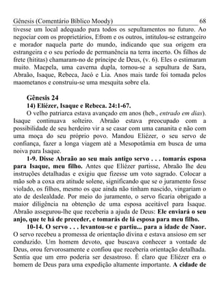 Gênesis (Comentário Bíblico Moody) 68
tivesse um local adequado para todos os sepultamentos no futuro. Ao
negociar com os proprietários, Efrom e os outros, intitulou-se estrangeiro
e morador naquela parte do mundo, indicando que sua origem era
estrangeira e o seu período de permanência na terra incerto. Os filhos de
frete (hititas) chamaram-no de príncipe de Deus, (v. 6). Eles o estimaram
muito. Macpela, uma caverna dupla, tornou-se a sepultura de Sara,
Abraão, Isaque, Rebeca, Jacó e Lia. Anos mais tarde foi tomada pelos
maometanos e construiu-se uma mesquita sobre ela.
Gênesis 24
14) Elíézer, Isaque e Rebeca. 24:1-67.
O velho patriarca estava avançado em anos (heb., entrado em dias).
Isaque continuava solteiro. Abraão estava preocupado com a
possibilidade de seu herdeiro vir a se casar com uma cananita e não com
uma moça do seu próprio povo. Mandou Eliézer, o seu servo de
confiança, fazer a longa viagem até a Mesopotâmia em busca de uma
noiva para Isaque.
1-9. Disse Abraão ao seu mais antigo servo . . . tomarás esposa
para Isaque, meu filho. Antes que Elíézer partisse, Abraão lhe deu
instruções detalhadas e exigiu que fizesse um voto sagrado. Colocar a
mão sob a coxa era atitude solene, significando que se o juramento fosse
violado, os filhos, mesmo os que ainda não tinham nascido, vingariam o
ato de deslealdade. Por meio do juramento, o servo ficaria obrigado a
maior diligência na obtenção de uma esposa aceitável para Isaque.
Abraão assegurou-lhe que receberia a ajuda de Deus: Ele enviará o seu
anjo, que te há de preceder, e tomarás de lá esposa para meu filho.
10-14. O servo . . . levantou-se e partiu... para a idade de Naor.
O servo recebeu a promessa de orientação divina e estava ansioso em ser
conduzido. Um homem devoto, que buscava conhecer a vontade de
Deus, orou fervorosamente e confiou que receberia orientação detalhada.
Sentia que um erro poderia ser desastroso. É claro que Eliézer era o
homem de Deus para uma expedição altamente importante. A cidade de
 