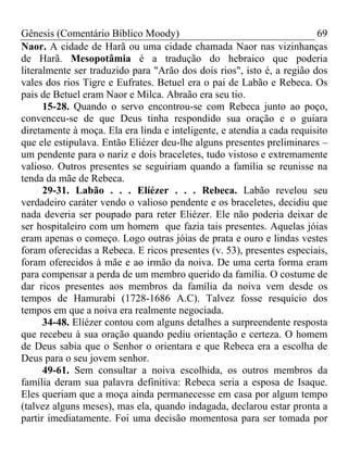 Gênesis (Comentário Bíblico Moody) 69
Naor. A cidade de Harã ou uma cidade chamada Naor nas vizinhanças
de Harã. Mesopotâmia é a tradução do hebraico que poderia
literalmente ser traduzido para "Arão dos dois rios", isto é, a região dos
vales dos rios Tigre e Eufrates. Betuel era o pai de Labão e Rebeca. Os
pais de Betuel eram Naor e Milca. Abraão era seu tio.
15-28. Quando o servo encontrou-se com Rebeca junto ao poço,
convenceu-se de que Deus tinha respondido sua oração e o guiara
diretamente à moça. Ela era linda e inteligente, e atendia a cada requisito
que ele estipulava. Então Eliézer deu-lhe alguns presentes preliminares –
um pendente para o nariz e dois braceletes, tudo vistoso e extremamente
valioso. Outros presentes se seguiriam quando a família se reunisse na
tenda da mãe de Rebeca.
29-31. Labão . . . Elíézer . . . Rebeca. Labão revelou seu
verdadeiro caráter vendo o valioso pendente e os braceletes, decidiu que
nada deveria ser poupado para reter Eliézer. Ele não poderia deixar de
ser hospitaleiro com um homem que fazia tais presentes. Aquelas jóias
eram apenas o começo. Logo outras jóias de prata e ouro e lindas vestes
foram oferecidas a Rebeca. E ricos presentes (v. 53), presentes especiais,
foram oferecidos à mãe e ao irmão da noiva. De uma certa forma eram
para compensar a perda de um membro querido da família. O costume de
dar ricos presentes aos membros da família da noiva vem desde os
tempos de Hamurabi (1728-1686 A.C). Talvez fosse resquício dos
tempos em que a noiva era realmente negociada.
34-48. Elíézer contou com alguns detalhes a surpreendente resposta
que recebeu à sua oração quando pediu orientação e certeza. O homem
de Deus sabia que o Senhor o orientara e que Rebeca era a escolha de
Deus para o seu jovem senhor.
49-61. Sem consultar a noiva escolhida, os outros membros da
família deram sua palavra definitiva: Rebeca seria a esposa de Isaque.
Eles queriam que a moça ainda permanecesse em casa por algum tempo
(talvez alguns meses), mas ela, quando indagada, declarou estar pronta a
partir imediatamente. Foi uma decisão momentosa para ser tomada por
 