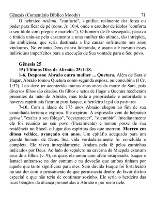 Gênesis (Comentário Bíblico Moody) 71
O hebraico neiham, "conforto", significa realmente dar força ou
poder para ficar de pé (cons. Jr. 10:4, onde o escultor de ídolos "conforta
o seu ídolo com pregos e martelos"). O homem de fé sossegada, passiva
e tímida uniu-se pelo casamento a uma mulher tão atirada, tão intrépida,
tão ambiciosa, que seria destinada a lhe causar sofrimento nos anos
vindouros. No entanto Deus estava liderando, e usaria até mesmo esses
indivíduos imperfeitos para a execução de Sua vontade para o Seu povo.
Gênesis 25
15) Últimos Dias de Abraão. 25:1-18.
1-6. Desposou Abraão outra mulher ... Quetura. Além de Sara e
Hagar, Abraão tomou Quetura como segunda esposa, ou concubina (I Cr.
1:32). Isto deve ter acontecido muitos anos antes da morte de Sara, pois
diversos filhos são citados. Os filhos e netos de Hagar e Quetura receberam
presentes da mão de Abraão, mas toda a propriedade e autoridade e
haveres espirituais ficaram para Isaque, o herdeiro legal do patriarca.
7-10. Com a idade de 175 anos Abraão chegou ao fim de sua
caminhada terrena e expirou. Ele expirou. A expressão vem do hebraico
geiwa', "exalar o seu fôlego", "desaparecer", "sucumbir". Imediatamente
ele foi reunido ao seu povo (literalmente) e tomou posse de sua
residência no Sheol. o lugar dos espíritos dos que morrem. Morreu em
ditosa velhice, avançado em anos. Um epitáfio adequado para um
grande homem de Deus. Sua vida verdadeiramente foi concluída e
completa. Ele viveu intrepidamente. Andara pela fé pelos caminhos
indicados por Deus. Ao lado do sepulcro na caverna de Macpela estavam
seus dois filhos (v. 9), os quais ele amou com afeto insuperado. Isaque e
Ismael uniram-se na dor comum e na devoção que ambos tinham por
aquele que tanto significara para eles. Sem dúvida Isaque foi fortalecido
na sua dor com o pensamento de que permanecia dentro do favor divino
especial e que não teria de continuar sozinho. Ele seria o herdeiro das
ricas bênçãos da aliança prometidas a Abraão e por meio dele.
 