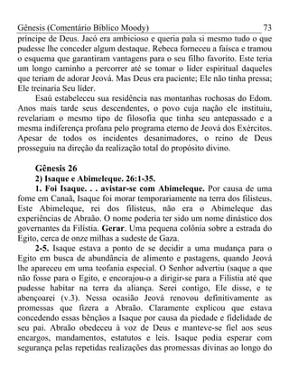 Gênesis (Comentário Bíblico Moody) 73
príncipe de Deus. Jacó era ambicioso e queria pala si mesmo tudo o que
pudesse lhe conceder algum destaque. Rebeca forneceu a faísca e tramou
o esquema que garantiram vantagens para o seu filho favorito. Este teria
um longo caminho a percorrer até se tomar o líder espiritual daqueles
que teriam de adorar Jeová. Mas Deus era paciente; Ele não tinha pressa;
Ele treinaria Seu líder.
Esaú estabeleceu sua residência nas montanhas rochosas do Edom.
Anos mais tarde seus descendentes, o povo cuja nação ele instituiu,
revelariam o mesmo tipo de filosofia que tinha seu antepassado e a
mesma indiferença profana pelo programa eterno de Jeová dos Exércitos.
Apesar de todos os incidentes desanimadores, o reino de Deus
prosseguiu na direção da realização total do propósito divino.
Gênesis 26
2) Isaque e Abimeleque. 26:1-35.
1. Foi Isaque. . . avistar-se com Abimeleque. Por causa de uma
fome em Canaã, Isaque foi morar temporariamente na terra dos filisteus.
Este Abimeleque, rei dos filisteus, não era o Abimeleque das
experiências de Abraão. O nome poderia ter sido um nome dinástico dos
governantes da Filístia. Gerar. Uma pequena colônia sobre a estrada do
Egito, cerca de onze milhas a sudeste de Gaza.
2-5. Isaque estava a ponto de se decidir a uma mudança para o
Egito em busca de abundância de alimento e pastagens, quando Jeová
lhe apareceu em uma teofania especial. O Senhor advertiu (saque a que
não fosse para o Egito, e encorajou-o a dirigir-se para a Filístia até que
pudesse habitar na terra da aliança. Serei contigo, Ele disse, e te
abençoarei (v.3). Nessa ocasião Jeová renovou definitivamente as
promessas que fizera a Abraão. Claramente explicou que estava
concedendo essas bênçãos a Isaque por causa da piedade e fidelidade de
seu pai. Abraão obedeceu à voz de Deus e manteve-se fiel aos seus
encargos, mandamentos, estatutos e leis. Isaque podia esperar com
segurança pelas repetidas realizações das promessas divinas ao longo do
 