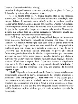 Gênesis (Comentário Bíblico Moody) 74
caminho. E ele podia contar com a sua participação no plano de Deus, já
delineado, de testemunhar a todos os povos.
6-11. É minha irmã (v. 7). Isaque revelou algo de sua fraqueza
humana, em Gerar, quando deixou-se levar pela mentira em relação a sua
esposa, Rebeca. Exatamente como Abraão o fizera em duas ocasiões,
Isaque tentou fazer sua esposa passar por sua irmã. Quando Abimeleque
viu-o comportar-se com Rebeca de maneira mais adequada a um marido
do que irmão, repreendeu Isaque severamente pela mentira. Novamente,
alguém que estava fora da aliança repreendeu rudemente aquele que
devia comportar-se acima de qualquer reprovação.
12-22. Logo após este episódio desagradável, Isaque estabeleceu-se
como próspero fazendeiro, tomando-se invejado por todos os seus
vizinhos. Até mesmo Abimeleque ficou com inveja e emitiu uma ordem
no sentido de que Isaque saísse dos seus domínios. O rico proprietário
mudou-se para um pouco mais adiante e começou a vida de novo.
Descobriu que os nativos haviam entulhado os poços que tinham
fornecido água desde os dias de Abraão. Isaque mandou que seus servos
abrissem de novo todos esses poços e mandou também que abrissem
outros novos. Cada vez que os homens cavavam novos poços, os filisteus
criavam dificuldades a respeito deles. O patriarca chamou o seu primeiro
poço novo de 'Esek, contenção, e o segundo de Sitneih, inimizade. O
terceiro poço, que foi terminado sem luta, ele chamou de Rehobot,
lugares largos.
23-33. Viajando pelas redondezas de Berseba, Isaque recebeu uma
comunicação especial de Jeová, assegurando-lhe bênçãos incomuns e
contínuas – Não temas porque . . . abençoar-te-ei (v. 24). Agora que já
estava novamente de volta ao território santo, tornou-se particularmente
oportuno que construísse uru altar a Jeová e assim anunciasse a todos
que se dedicava à tarefa que lhe fora designada. Isaque começou a dar
evidências de um espírito piedoso que, até então, não tinha revelado tão
claramente.
 