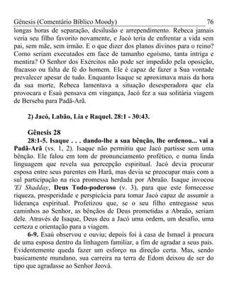 Gênesis (Comentário Bíblico Moody) 76
longas horas de separação, desilusão e arrependimento. Rebeca jamais
veria seu filho favorito novamente, e Jacó teria de enfrentar a vida sem
pai, sem mãe, sem irmão. E o que dizer dos planos divinos para o reino?
Como seriam executados em face de tamanho egoísmo, tanta intriga e
mentira? O Senhor dos Exércitos não pode ser impedido pela oposição,
fracasso ou falta de fé do homem. Ele é capaz de fazer a Sua vontade
prevalecer apesar de tudo. Enquanto Isaque se aproximava mais da hora
da sua morte, Rebeca lamentava a situação desesperadora que ela
provocara e Esaú pensava em vingança, Jacó fez a sua solitária viagem
de Berseba para Padã-Arã.
2) Jacó, Labão, Lia e Raquel. 28:1 - 30:43.
Gênesis 28
28:1-5. Isaque . . . dando-lhe a sua bênção, lhe ordenou... vai a
Padã-Arã (vs. 1, 2). Isaque não permitiu que Jacó partisse sem uma
bênção. Ele falou em tom de pronunciamento profético, e numa linda
linguagem que revela sua percepção espiritual. Jacó devia procurar
esposa entre seus parentes em Harã, mas devia se preocupar mais com a
sul participação na rica promessa herdada por Abraão. Isaque invocou
'El Shadday, Deus Todo-poderoso (v. 3), para que este fornecesse
riqueza, prosperidade e perspicácia para tomar Jacó capaz de assumir a
liderança espiritual. Profetizou que, se o seu filho entregasse seus
caminhos ao Senhor, as bênçãos de Deus prometidas a Abraão, seriam
dele. Através de Isaque, Deus deu a Jacó uma ordem, um desafio, uma
certeza e orientação para a viagem.
6-9. Esaú observou e ouviu; depois foi à casa de Ismael à procura
de uma esposa dentro da linhagem familiar, a fim de agradar a seus pais.
Evidentemente queda fazer um esforço na direção certa. Mas, sendo
basicamente mundano, sua carreira na terra de Edom deixou de ser do
tipo que agradasse ao Senhor Jeová.
 