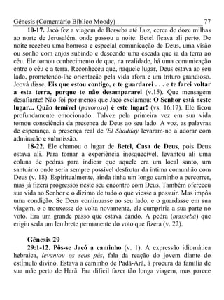 Gênesis (Comentário Bíblico Moody) 77
10-17. Jacó fez a viagem de Berseba até Luz, cerca de doze milhas
ao norte de Jerusalém, onde passou a noite. Betel ficava ali perto. De
noite recebeu uma honrosa e especial comunicação de Deus, uma visão
ou sonho com anjos subindo e descendo uma escada que ia da terra ao
céu. Ele tomou conhecimento de que, na realidade, há uma comunicação
entre o céu e a terra. Reconheceu que, naquele lugar, Deus estava ao seu
lado, prometendo-lhe orientação pela vida afora e um trituro grandioso.
Jeová disse, Eis que estou contigo, e te guardarei . . . e te farei voltar
a esta terra, porque te não desampararei (v.15). Que mensagem
desafiante! Não foi por menos que Jacó exclamou: O Senhor está neste
lugar... Quão temível (pavoroso) é este lugar! (vs. 16,17). Ele ficou
profundamente emocionado. Talvez pela primeira vez em sua vida
tomou consciência da presença de Deus ao seu lado. A voz, as palavras
de esperança, a presença real de 'El Shadday levaram-no a adorar com
admiração e submissão.
18-22. Ele chamou o lugar de Betel, Casa de Deus, pois Deus
estava ali. Para tornar a experiência inesquecível, levantou ali uma
coluna de pedras para indicar que aquele era um local santo, um
santuário onde seria sempre possível desfrutar da íntima comunhão com
Deus (v. 18). Espiritualmente, ainda tinha um longo caminho a percorrer,
mas já fizera progressos neste seu encontro com Deus. Também ofereceu
sua vida ao Senhor e o dízimo de tudo o que viesse a possuir. Mas impôs
uma condição. Se Deus continuasse ao seu lado, e o guardasse em sua
viagem, e o trouxesse de volta novamente, ele cumpriria a sua parte no
voto. Era um grande passo que estava dando. A pedra (massebâ) que
erigiu seda um lembrete permanente do voto que fizera (v. 22).
Gênesis 29
29:1-12. Pôs-se Jacó a caminho (v. 1). A expressão idiomática
hebraica, levantou os seus pés, fala da reação do jovem diante do
estÍmulo divino. Estava a caminho de Padã-Arã, à procura da família de
sua mãe perto de Harã. Era difícil fazer tão longa viagem, mas parece
 
