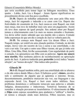 Gênesis (Comentário Bíblico Moody) 79
que seria escolhido para tomar lugar na linhagem messiânica. Estes
quatro – Labão, Jacó, Lia e Raquel – foram figuras significativas no
procedimento divino com Seu povo escolhido.
21-30. Depois de trabalhar arduamente sete anos pela filha mais
moça, Jacó foi enganado e induzido a se casar com Lia. Depois das
festividades do casamento de Lia, Jacó casou-se com Raquel, sua irmã
mais moça, mas teve de trabalhar mais sete anos em pagamento. Assim
ele teve duas esposas de igual posição. Seu ardente amor por Raquel
tornou o relacionamento com Lia mais ou menos estranho e frustrante.
Lia devia sofrer muito sabendo que seu marido não a amava. Contudo
tinha esperanças de que um dia o coração de Jacó se voltaria para ela.
31-35. No começo nem Raquel nem Lia deram filhos a Jacó.
Naquele tempo, ser estéril era uma situação patética. Contudo, no devido
tempo, Jeová veio em socorro de Lia e curou a sua esterilidade, e ela
veio a ser mãe. Um após o outro seus filhos vieram, até que já tinha seis
filhos. Uma filha, Diná, foi-lhe acrescentada. Com regularidade de partir
o coração, Lia apresentava um filho com as palavras: Agora me amará
meu marido. Mas nenhuma palavra de reconhecimento ou apreciação
partia de Jacó. A palavra traduzida para preterida (seini) indica "menos
afeição", ou "menos devoção". Não indica ódio positivo.
Gênesis 30
30:1-13. Raquel também sofria, pois sua esterilidade não se alterava
e ela não estava dando filhos a Jacó. O hebraico qeini', ciúmes, envolve
nele o sentimento de alguém que já agüentou o máximo. Inveja,
descontentamento, petulância marcavam sua voz, sua linguagem e sua
expressão facial. Lia, Raquel e Jacó eram todos infelizes. Seus
problemas domésticos e sofrimento tornavam suas palavras e atitudes
indignas, desnecessárias e indecorosas. Tentativas humanas de se
remediar a situação provaram-se insatisfatórias. O oferecimento de Bila
e Zilpa como esposas secundárias para ajudarem a "edificar" a família,
só tornou a situação ainda mais dolorosa. Filhos nasciam, mas os
 