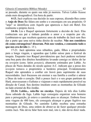 Gênesis (Comentário Bíblico Moody) 82
se passado, durante os quais sua mãe já morrera. Talvez Labão ficasse
ainda mais desagradável. Era hora de partir.
4-13. Jacó explicou sua decisão às suas esposas, dizendo-lhes como
o Anjo de Deus lhe falara em sonho e o encorajara em seu propósito. O
"anjo" se identificou com Aquele que apareceu a Jacó em Betel. Era
realmente o próprio Jeová.
14-16. Lia e Raquel apoiaram fortemente a decisão de Jacó. Elas
conheciam seu pai e tinham perdido o amor e o respeito por ele.
Lembraram-se que recebera quatorze anos de trabalho de Jacó sem lhes
dar a parte que uma noiva tinha direito de receber. Não nos considera
ele como estrangeiras? disseram. Pois nos vendeu, e consumiu tudo o
que nos era devido (v. 15 ).
17-21. Jacó aprontou seus rebanhos, gado, filhos e propriedades
para a longa viagem, e aguardou que Labão saísse para o festival da
tosquia. Enquanto isso Raquel providenciou que Jacó pudesse reclamar
uma boa parte dos direitos hereditários levando consigo os ídolos do lar
ou tereipim (cons. latim penates), altamente estimados por Labão. As
placas de Nuzu datadas do século quinze A.C. indicam que a posse dos
tereipim tornava o proprietário o herdeiro principal. Evidentemente
Raquel não aprendera a confiar em Jeová para suprimento de suas
necessidades. Jacó fracassou em ensinar a sua família a confiar e adorar
a Deus de todo o coração. Dali a pouco Jacó e o seu grupo partiram de
Harã, atravessaram o Eufrates e viajaram o mais rapidamente possível na
direção de Canaã. Seu destino imediato eram as montanhas de Gileade
no lado oriental do Rio Jordão.
22-24. Labão... saiu-lhe no encalço. Depois de três dias Labão
ficou sabendo da fuga. Labão logo conseguiu organizar seus homens
para a perseguição, já estava a caminho para os alcançar. Embora fosse
uma viagem de 480 kms, ele conseguiu alcançar o grupo fugitivo nas
montanhas de Gileade. No caminho Labão recebeu uma estranha
mensagem de Deus, uma ordem de abster-se de fazer qualquer pressão
contra Jacó. Não devia falar bem nem mal, isto é, não devia dizer nada.
 