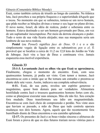 Gênesis (Comentário Bíblico Moody) 86
Esaú, como também certeza de triunfo ao longo do caminho. Na titânica
luta, Jacó percebeu a sua própria fraqueza e a superioridade dAquele que
o tocou. No momento em que se submeteu, tornou-se um novo homem,
que pôde receber as bênçãos divinas e tomar o seu lugar no plano divino.
O novo nome, Israel, dá idéia de realeza, poder e soberania entre os
homens. Estava destinado a ser um homem governado por Deus, em vez
de um suplantador inescrupuloso. Por meio da derrota alcançara o poder.
Todo o resto de sua vida ficaria aleijado; mas sua manqueira seria um
lembrete de sua nova realeza.
Peniel (ou Penuel) significa face de Deus. O i e o u são
simplesmente vogais de ligação entre os substantivos pen e el. É
provável que se localize a cerca de 11,2 ou 12,8 kms do Jordão no Vale
de Jaboque. Jacó vira a lace de Deus e continuara vivo. Jamais
esqueceria essa incrível experiência.
Gênesis 33
33:1-3. Levantando Jacó os olhos viu que Esaú se aproximava.
Finalmente, chegou o momento do encontro. Esaú, com seus
quatrocentos homens, já podia ser visto. Com temor e tremor, Jacó
encontrou-se com o irmão que se lhe tornara um estranho e prostrou-se
diante dele sete vezes. Assim, indicava sua completa subserviência.
4-11. Esaú, de sua parte, revelou um espírito generoso e
magnânimo, quase bom demais para ser verdadeiro. Alimentara
hostilidade contra Jacó e trouxera quatrocentos homens fortes com ele,
como se planejasse executar suas ameaças. Mas ele não fez. Seu coração
fora mudado. Deus transformara seu ódio em magnanimidade.
Encontrou-se com Jacó cheio de compreensão e perdão. Nos vinte anos
que haviam se passado, a mão de Deus que tudo controla operara
mudanças nos dois homens. Agora, aquele que tão recentemente fora
humilhado diante de Deus encontrou o seu caminho aplainado.
12-17. Os presentes de Jacó e as boas-vindas sinceras e afetuosas de
Esaú foram a prova de que os dias futuros trariam novas vitórias para o
 