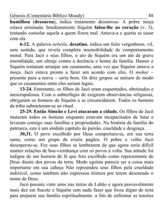 Gênesis (Comentário Bíblico Moody) 88
humilhou (desonrou), indica tratamento desonroso. A pobre moça
estava arruinada. Imediatamente Siquém falou-lhe ao coração (v. 3),
tentando consolar aquela a quem fizera mal. Amava-a e queria se casar
com ela.
6-12. A palavra nebeila, desatino, indica um feito vergonhoso, vil,
sem sentido, que revela completa insensibilidade de comportamento
moral. Para Jacó e seus filhos, o ato de Siquém era um ato de grave
imoralidade, um ultraje contra a decência e honra da família. Hamor e
Siquém tentaram arranjar um casamento, uma vez que Siquém amava a
moça. Jacó estava pronto a fazer um acordo com eles. O mohar –
presente para a noiva – seria bom. Os dois grupos se uniram de modo
que os casamentos entre eles seriam legais.
13-24. Entretanto, os filhos de Jacó eram esquentados, obstinados e
inescrupulosos. Com o subterfúgio de exigirem observâncias religiosas,
obrigaram os homens de Siquém a se circuncidarem. Todos os homens
da tribo submeteram-se ao ritual.
25-29. Então Simeão e Levi atacaram a cidade. Os filhos de Jacó
mataram todos os homens enquanto estavam incapacitados de lutar e
levaram consigo suas famílias e propriedades. Na história da família do
patriarca, este é um sórdido capítulo de paixão, crueldade e desgraça.
30,31. O povo escolhido por Deus comportara-se, em sua terra
santa, como um grupo de cruéis pagãos. O pobre e velho Jacó
desesperou-se. Fez seus filhos se lembrarem de que agora seria difícil
manter relações de boa-vizinhança com os povos à volta. Sua atitude foi
indigna de um homem de fé que fora escolhido como representante de
Deus diante dos povos da terra. Medo egoísta parecia ser a coisa mais
importante em sua cabeça Não repreendeu seus filhos pela crueldade
indizível, como também não expressou tristeza por terem desonrado o
nome de Deus.
Jacó passara vinte anos nas terras de Labão e agora provavelmente
mais dez em Sucote e Siquém sem nada fazer que fosse digno de nota
para preparar sua família espiritualmente. a fim de enfrentar as tensões
 