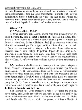 Gênesis (Comentário Bíblico Moody) 89
da vida. Estivera ocupado demais construindo um império e buscando
vantagens materiais, para que lhe sobrasse tempo, a fim de estabelecer os
fundamentos éticos e espirituais nas vidas de seus filhos. Ainda não
alcançara Betel. Seria tarde demais para Diná, Simeão; Levi e todos os
outros? A história pode fazer chorar até um homem forte.
Gênesis 35
6) A Volta a Betel. 35:1-29.
1. Jeová enunciou uma ordem severa para Jacó prosseguir no seu
alvo: Levanta-te, sobe a Betel, e habita ali; faze ali um altar. Betel
ficava 310 ms acima de Siquém e estava situada junto à estrada que
levava a Jerusalém, Belém e Hebrom. Jacó já se demorara demais em
alcançar este santo lugar. Devia agora edificar ali um altar, como Abraão
o fizera na sua memorável viagem à Palestina. Jacó edificara um
massiba, isto é, uma coluna de pedras, depois de sua inesquecível
experiência com Jeová, ao fugir para Harã. Esta volta ao lugar santo
envolveria uma entrega total de sua vida ao Senhor. Ele negligenciara o
altar de Deus. A ênfase espiritual estivera ausente do seu pensamento e
vida.
2-7. Imediata e obedientemente, Jacó aprontou-se para a viagem a
Betel. Primeiro, convocou sua família semi-pagã e ordenou que todos se
purificassem (v. 2), abandonando todos os tereipim e representações
visíveis de deuses estranhos. Então a família de Jacó prosseguiu em sua
santa peregrinação a Betel. O povo dos lugares pelos quais eles passaram
estavam tão pasmados com o terror de Deus que não molestaram os
peregrinos (v. 5). Quando Jacó chegou a Luz, sabia que estava para pisar
em terreno santo. Levantou um altar a Jeová e chamou aquele lugar de
El-Betel, o Deus da casa de Deus.
9-15. Novamente Deus apareceu a Jacó e assegurou-lhe que seu
novo nome, Israel, seria um lembrete constante de seu novo caráter, seu
novo relacionamento com Jeová, e sua caminhada real no divino
caminho da vida. Ele era o herdeiro das promessas feitas a Abraão. A
 