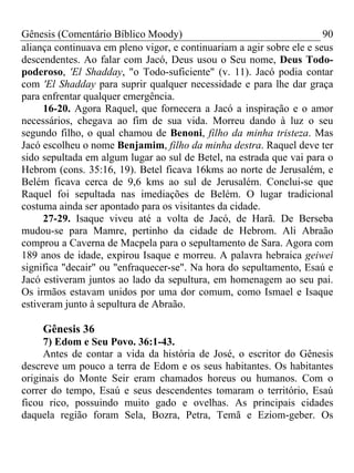 Gênesis (Comentário Bíblico Moody) 90
aliança continuava em pleno vigor, e continuariam a agir sobre ele e seus
descendentes. Ao falar com Jacó, Deus usou o Seu nome, Deus Todo-
poderoso, 'El Shadday, "o Todo-suficiente" (v. 11). Jacó podia contar
com 'El Shadday para suprir qualquer necessidade e para lhe dar graça
para enfrentar qualquer emergência.
16-20. Agora Raquel, que fornecera a Jacó a inspiração e o amor
necessários, chegava ao fim de sua vida. Morreu dando à luz o seu
segundo filho, o qual chamou de Benoni, filho da minha tristeza. Mas
Jacó escolheu o nome Benjamim, filho da minha destra. Raquel deve ter
sido sepultada em algum lugar ao sul de Betel, na estrada que vai para o
Hebrom (cons. 35:16, 19). Betel ficava 16kms ao norte de Jerusalém, e
Belém ficava cerca de 9,6 kms ao sul de Jerusalém. Conclui-se que
Raquel foi sepultada nas imediações de Belém. O lugar tradicional
costuma ainda ser apontado para os visitantes da cidade.
27-29. Isaque viveu até a volta de Jacó, de Harã. De Berseba
mudou-se para Mamre, pertinho da cidade de Hebrom. Ali Abraão
comprou a Caverna de Macpela para o sepultamento de Sara. Agora com
189 anos de idade, expirou Isaque e morreu. A palavra hebraica geiwei
significa "decair" ou "enfraquecer-se". Na hora do sepultamento, Esaú e
Jacó estiveram juntos ao lado da sepultura, em homenagem ao seu pai.
Os irmãos estavam unidos por uma dor comum, como Ismael e Isaque
estiveram junto à sepultura de Abraão.
Gênesis 36
7) Edom e Seu Povo. 36:1-43.
Antes de contar a vida da história de José, o escritor do Gênesis
descreve um pouco a terra de Edom e os seus habitantes. Os habitantes
originais do Monte Seir eram chamados horeus ou humanos. Com o
correr do tempo, Esaú e seus descendentes tomaram o território, Esaú
ficou rico, possuindo muito gado e ovelhas. As principais cidades
daquela região foram Sela, Bozra, Petra, Temã e Eziom-geber. Os
 