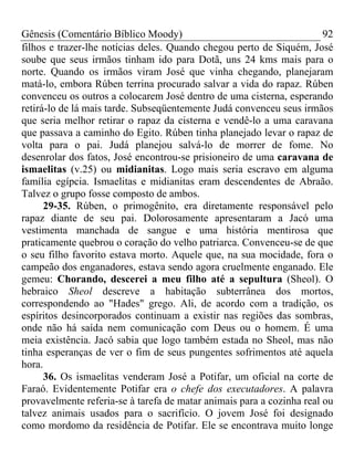 Gênesis (Comentário Bíblico Moody) 92
filhos e trazer-lhe notícias deles. Quando chegou perto de Siquém, José
soube que seus irmãos tinham ido para Dotã, uns 24 kms mais para o
norte. Quando os irmãos viram José que vinha chegando, planejaram
matá-lo, embora Rúben terrina procurado salvar a vida do rapaz. Rúben
convenceu os outros a colocarem José dentro de uma cisterna, esperando
retirá-lo de lá mais tarde. Subseqüentemente Judá convenceu seus irmãos
que seria melhor retirar o rapaz da cisterna e vendê-lo a uma caravana
que passava a caminho do Egito. Rúben tinha planejado levar o rapaz de
volta para o pai. Judá planejou salvá-lo de morrer de fome. No
desenrolar dos fatos, José encontrou-se prisioneiro de uma caravana de
ismaelitas (v.25) ou midianitas. Logo mais seria escravo em alguma
família egípcia. Ismaelitas e midianitas eram descendentes de Abraão.
Talvez o grupo fosse composto de ambos.
29-35. Rúben, o primogênito, era diretamente responsável pelo
rapaz diante de seu pai. Dolorosamente apresentaram a Jacó uma
vestimenta manchada de sangue e uma história mentirosa que
praticamente quebrou o coração do velho patriarca. Convenceu-se de que
o seu filho favorito estava morto. Aquele que, na sua mocidade, fora o
campeão dos enganadores, estava sendo agora cruelmente enganado. Ele
gemeu: Chorando, descerei a meu filho até a sepultura (Sheol). O
hebraico Sheol descreve a habitação subterrânea dos mortos,
correspondendo ao "Hades" grego. Ali, de acordo com a tradição, os
espíritos desincorporados continuam a existir nas regiões das sombras,
onde não há saída nem comunicação com Deus ou o homem. É uma
meia existência. Jacó sabia que logo também estada no Sheol, mas não
tinha esperanças de ver o fim de seus pungentes sofrimentos até aquela
hora.
36. Os ismaelitas venderam José a Potifar, um oficial na corte de
Faraó. Evidentemente Potifar era o chefe dos executadores. A palavra
provavelmente referia-se à tarefa de matar animais para a cozinha real ou
talvez animais usados para o sacrifício. O jovem José foi designado
como mordomo da residência de Potifar. Ele se encontrava muito longe
 