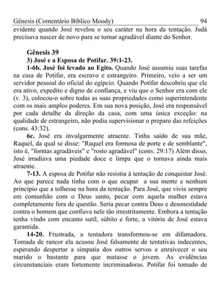 Gênesis (Comentário Bíblico Moody) 94
evidente quando José revelou o seu caráter na hora da tentação. Judá
precisava nascer de novo para se tornar agradável diante do Senhor.
Gênesis 39
3) José e a Esposa de Potifar. 39:1-23.
1-6b. José foi levado ao Egito. Quando José assumiu suas tarefas
na casa de Potifar, era escravo e estrangeiro. Primeiro, veio a ser um
servidor pessoal do oficial do egípcio. Quando Potifar descobriu que ele
era ativo, expedito e digno de confiança, e viu que o Senhor era com ele
(v. 3), colocou-o sobre todas as suas propriedades como superintendente
com os mais amplos poderes. Em sua nova posição, José era responsável
por cada detalhe da direção da casa, com uma única exceção: na
qualidade de estrangeiro, não podia supervisionar o preparo das refeições
(cons. 43:32).
6c. José era invulgarmente atraente. Tinha saído de sua mãe,
Raquel, da qual se disse: "Raquel era formosa de porte e de semblante",
isto é, "formas agradáveis" e "rosto agradável" (cons. 29:17) Além disso,
José irradiava uma piedade doce e limpa que o tornava ainda mais
atraente.
7-13. A esposa de Potifar não resistiu à tentação de conquistar José.
Ao que parece nada tinha com o que ocupar a sua mente e nenhum
princípio que a tolhesse na hora da tentação. Para José, que vivia sempre
em comunhão com o Deus santo, pecar com aquela mulher estava
completamente fora de questão. Seria pecar contra Deus e desonestidade
contra o homem que confiava nele tão irrestritamente. Embora a tentação
tenha vindo com encanto sutil, súbito e forte, a vitória de José estava
garantida.
14-20. Frustrada, a tentadora transformou-se em difamadora.
Tomada de rancor ela acusou José falsamente de tentativas indecentes,
esperando despertar a simpatia dos outros servos e enraivecer o seu
marido o bastante para que matasse o jovem. As evidências
circunstanciais eram fortemente incriminadoras. Potifar foi tomado de
 