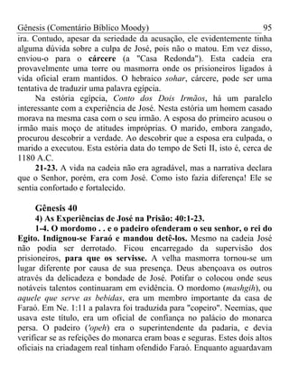 Gênesis (Comentário Bíblico Moody) 95
ira. Contudo, apesar da seriedade da acusação, ele evidentemente tinha
alguma dúvida sobre a culpa de José, pois não o matou. Em vez disso,
enviou-o para o cárcere (a "Casa Redonda"). Esta cadeia era
provavelmente uma torre ou masmorra onde os prisioneiros ligados à
vida oficial eram mantidos. O hebraico sohar, cárcere, pode ser uma
tentativa de traduzir uma palavra egípcia.
Na estória egípcia, Conto dos Dois Irmãos, há um paralelo
interessante com a experiência de José. Nesta estória um homem casado
morava na mesma casa com o seu irmão. A esposa do primeiro acusou o
irmão mais moço de atitudes impróprias. O marido, embora zangado,
procurou descobrir a verdade. Ao descobrir que a esposa era culpada, o
marido a executou. Esta estória data do tempo de Seti II, isto é, cerca de
1180 A.C.
21-23. A vida na cadeia não era agradável, mas a narrativa declara
que o Senhor, porém, era com José. Como isto fazia diferença! Ele se
sentia confortado e fortalecido.
Gênesis 40
4) As Experiências de José na Prisão: 40:1-23.
1-4. O mordomo . . e o padeiro ofenderam o seu senhor, o rei do
Egito. Indignou-se Faraó e mandou detê-los. Mesmo na cadeia José
não podia ser derrotado. Ficou encarregado da supervisão dos
prisioneiros, para que os servisse. A velha masmorra tornou-se um
lugar diferente por causa de sua presença. Deus abençoava os outros
através da delicadeza e bondade de José. Potifar o colocou onde seus
notáveis talentos continuaram em evidência. O mordomo (mashgih), ou
aquele que serve as bebidas, era um membro importante da casa de
Faraó. Em Ne. 1:11 a palavra foi traduzida para "copeiro". Neemias, que
usava este título, era um oficial de confiança no palácio do monarca
persa. O padeiro ('opeh) era o superintendente da padaria, e devia
verificar se as refeições do monarca eram boas e seguras. Estes dois altos
oficiais na criadagem real tinham ofendido Faraó. Enquanto aguardavam
 