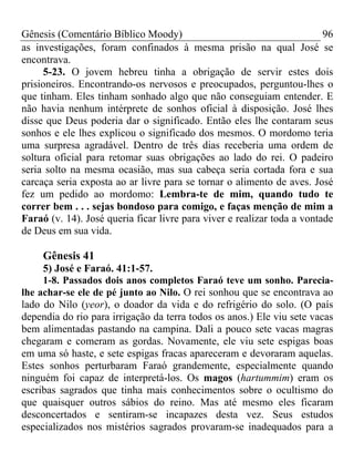 Gênesis (Comentário Bíblico Moody) 96
as investigações, foram confinados à mesma prisão na qual José se
encontrava.
5-23. O jovem hebreu tinha a obrigação de servir estes dois
prisioneiros. Encontrando-os nervosos e preocupados, perguntou-lhes o
que tinham. Eles tinham sonhado algo que não conseguiam entender. E
não havia nenhum intérprete de sonhos oficial à disposição. José lhes
disse que Deus poderia dar o significado. Então eles lhe contaram seus
sonhos e ele lhes explicou o significado dos mesmos. O mordomo teria
uma surpresa agradável. Dentro de três dias receberia uma ordem de
soltura oficial para retomar suas obrigações ao lado do rei. O padeiro
seria solto na mesma ocasião, mas sua cabeça seria cortada fora e sua
carcaça seria exposta ao ar livre para se tornar o alimento de aves. José
fez um pedido ao mordomo: Lembra-te de mim, quando tudo te
correr bem . . . sejas bondoso para comigo, e faças menção de mim a
Faraó (v. 14). José queria ficar livre para viver e realizar toda a vontade
de Deus em sua vida.
Gênesis 41
5) José e Faraó. 41:1-57.
1-8. Passados dois anos completos Faraó teve um sonho. Parecia-
lhe achar-se ele de pé junto ao Nilo. O rei sonhou que se encontrava ao
lado do Nilo (yeor), o doador da vida e do refrigério do solo. (O país
dependia do rio para irrigação da terra todos os anos.) Ele viu sete vacas
bem alimentadas pastando na campina. Dali a pouco sete vacas magras
chegaram e comeram as gordas. Novamente, ele viu sete espigas boas
em uma só haste, e sete espigas fracas apareceram e devoraram aquelas.
Estes sonhos perturbaram Faraó grandemente, especialmente quando
ninguém foi capaz de interpretá-los. Os magos (hartummim) eram os
escribas sagrados que tinha mais conhecimentos sobre o ocultismo do
que quaisquer outros sábios do reino. Mas até mesmo eles ficaram
desconcertados e sentiram-se incapazes desta vez. Seus estudos
especializados nos mistérios sagrados provaram-se inadequados para a
 