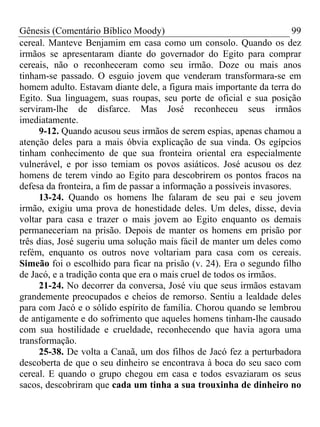 Gênesis (Comentário Bíblico Moody)                                       99
cereal. Manteve Benjamim em casa como um consolo. Quando os dez
irmãos se apresentaram diante do governador do Egito para comprar
cereais, não o reconheceram como seu irmão. Doze ou mais anos
tinham-se passado. O esguio jovem que venderam transformara-se em
homem adulto. Estavam diante dele, a figura mais importante da terra do
Egito. Sua linguagem, suas roupas, seu porte de oficial e sua posição
serviram-lhe de disfarce. Mas José reconheceu seus irmãos
imediatamente.
      9-12. Quando acusou seus irmãos de serem espias, apenas chamou a
atenção deles para a mais óbvia explicação de sua vinda. Os egípcios
tinham conhecimento de que sua fronteira oriental era especialmente
vulnerável, e por isso temiam os povos asiáticos. José acusou os dez
homens de terem vindo ao Egito para descobrirem os pontos fracos na
defesa da fronteira, a fim de passar a informação a possíveis invasores.
      13-24. Quando os homens lhe falaram de seu pai e seu jovem
irmão, exigiu uma prova de honestidade deles. Um deles, disse, devia
voltar para casa e trazer o mais jovem ao Egito enquanto os demais
permaneceriam na prisão. Depois de manter os homens em prisão por
três dias, José sugeriu uma solução mais fácil de manter um deles como
refém, enquanto os outros nove voltariam para casa com os cereais.
Simeão foi o escolhido para ficar na prisão (v. 24). Era o segundo filho
de Jacó, e a tradição conta que era o mais cruel de todos os irmãos.
      21-24. No decorrer da conversa, José viu que seus irmãos estavam
grandemente preocupados e cheios de remorso. Sentiu a lealdade deles
para com Jacó e o sólido espírito de família. Chorou quando se lembrou
de antigamente e do sofrimento que aqueles homens tinham-lhe causado
com sua hostilidade e crueldade, reconhecendo que havia agora uma
transformação.
      25-38. De volta a Canaã, um dos filhos de Jacó fez a perturbadora
descoberta de que o seu dinheiro se encontrava à boca do seu saco com
cereal. E quando o grupo chegou em casa e todos esvaziaram os seus
sacos, descobriram que cada um tinha a sua trouxinha de dinheiro no
 