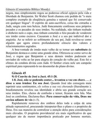 Gênesis (Comentário Bíblico Moody)                                   102
negou, mas simplesmente rogou ao poderoso oficial egípcio pela vida e
liberdade de Benjamim. Sir Walter Scott chamou este pedido de "o mais
completo exemplo de eloqüência genuína e natural que foi conservado
em qualquer língua". O espírito de auto-sacrifício, coisa tão estranha a
Judá, surgiu com rara beleza. Judá francamente confessou seus próprios
pecados e os pecados de seus irmãos. Na realidade, não tinham roubado
o dinheiro nem o copo, mas tinham cometido o feio pecado de venderem
seu irmão como escravo. Causaram a José e a seu pai indizível dor e
angústia. Ao se referir ao sofrimento de seu pai, Judá revelou-se como
alguém que agora estava profundamente cônscio dos valores e
relacionamentos sagrados.
     A boa-vontade do irmão mais velho de se tornar um substituto de
Benjamim destaca-o como uma grande alma. Ofereceu-se como servo de
José, e rogou que Benjamim e seus demais irmãos pudessem ser
enviados de volta ao lar para alegria do coração do velho pai. Este foi o
clímax da conduta divina com Judá. O Senhor criara nele um campeão
espiritual para representá-lo no desenrolar do plano divino.

     Gênesis 45
     9) O Convite de José a Jacó. 45:1-28.
     1-8. José, não se podendo conter... levantou a voz em choro . . . e
disse a seus irmãos: Eu sou José. Quando José não conseguia mais
reprimir seus sentimentos, ele soltou a sua voz chorando (literalmente ).
Imediatamente revelou sua identidade e abriu seu grande coração aos
seus irmãos. Eles, cheios de confusão e temor, ficaram sem fala. Mas
José os confortou. Declarou-lhes: Para conservação da vida, Deus me
enviou adiante de vós (v.5).
     Rapidamente removeu dos ombros deles toda a culpa de uma
atitude repreensível, procurando interpretar-lhes o plano e o propósito de
Deus. Era sua maneira de centralizar a atenção deles para considerações
mais elevadas. O propósito providencial era mais significativo do que
qualquer ato de menor importância praticado por homens mortais.
 