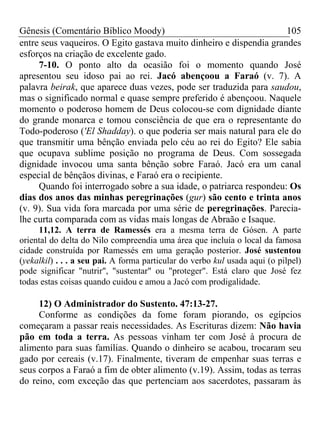Gênesis (Comentário Bíblico Moody)                                   105
entre seus vaqueiros. O Egito gastava muito dinheiro e dispendia grandes
esforços na criação de excelente gado.
     7-10. O ponto alto da ocasião foi o momento quando José
apresentou seu idoso pai ao rei. Jacó abençoou a Faraó (v. 7). A
palavra beirak, que aparece duas vezes, pode ser traduzida para saudou,
mas o significado normal e quase sempre preferido é abençoou. Naquele
momento o poderoso homem de Deus colocou-se com dignidade diante
do grande monarca e tomou consciência de que era o representante do
Todo-poderoso ('El Shadday). o que poderia ser mais natural para ele do
que transmitir uma bênção enviada pelo céu ao rei do Egito? Ele sabia
que ocupava sublime posição no programa de Deus. Com sossegada
dignidade invocou uma santa bênção sobre Faraó. Jacó era um canal
especial de bênçãos divinas, e Faraó era o recipiente.
     Quando foi interrogado sobre a sua idade, o patriarca respondeu: Os
dias dos anos das minhas peregrinações (gur) são cento e trinta anos
(v. 9). Sua vida fora marcada por uma série de peregrinações. Parecia-
lhe curta comparada com as vidas mais longas de Abraão e Isaque.
     11,12. A terra de Ramessés era a mesma terra de Gósen. A parte
oriental do delta do Nilo compreendia uma área que incluía o local da famosa
cidade construída por Ramessés em uma geração posterior. José sustentou
(yekalkil) . . . a seu pai. A forma particular do verbo kul usada aqui (o pilpel)
pode significar "nutrir", "sustentar" ou "proteger". Está claro que José fez
todas estas coisas quando cuidou e amou a Jacó com prodigalidade.

     12) O Administrador do Sustento. 47:13-27.
     Conforme as condições da fome foram piorando, os egípcios
começaram a passar reais necessidades. As Escrituras dizem: Não havia
pão em toda a terra. As pessoas vinham ter com José à procura de
alimento para suas famílias. Quando o dinheiro se acabou, trocaram seu
gado por cereais (v.17). Finalmente, tiveram de empenhar suas terras e
seus corpos a Faraó a fim de obter alimento (v.19). Assim, todas as terras
do reino, com exceção das que pertenciam aos sacerdotes, passaram às
 