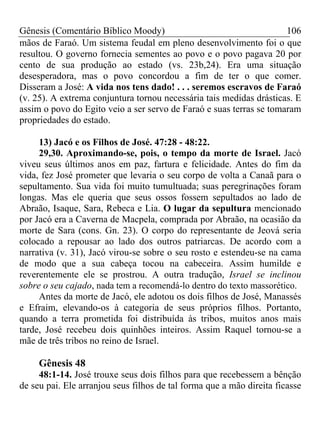 Gênesis (Comentário Bíblico Moody)                                   106
mãos de Faraó. Um sistema feudal em pleno desenvolvimento foi o que
resultou. O governo fornecia sementes ao povo e o povo pagava 20 por
cento de sua produção ao estado (vs. 23b,24). Era uma situação
desesperadora, mas o povo concordou a fim de ter o que comer.
Disseram a José: A vida nos tens dado! . . . seremos escravos de Faraó
(v. 25). A extrema conjuntura tornou necessária tais medidas drásticas. E
assim o povo do Egito veio a ser servo de Faraó e suas terras se tomaram
propriedades do estado.

     13) Jacó e os Filhos de José. 47:28 - 48:22.
     29,30. Aproximando-se, pois, o tempo da morte de Israel. Jacó
viveu seus últimos anos em paz, fartura e felicidade. Antes do fim da
vida, fez José prometer que levaria o seu corpo de volta a Canaã para o
sepultamento. Sua vida foi muito tumultuada; suas peregrinações foram
longas. Mas ele queria que seus ossos fossem sepultados ao lado de
Abraão, Isaque, Sara, Rebeca e Lia. O lugar da sepultura mencionado
por Jacó era a Caverna de Macpela, comprada por Abraão, na ocasião da
morte de Sara (cons. Gn. 23). O corpo do representante de Jeová seria
colocado a repousar ao lado dos outros patriarcas. De acordo com a
narrativa (v. 31), Jacó virou-se sobre o seu rosto e estendeu-se na cama
de modo que a sua cabeça tocou na cabeceira. Assim humilde e
reverentemente ele se prostrou. A outra tradução, Israel se inclinou
sobre o seu cajado, nada tem a recomendá-lo dentro do texto massorético.
     Antes da morte de Jacó, ele adotou os dois filhos de José, Manassés
e Efraim, elevando-os à categoria de seus próprios filhos. Portanto,
quando a terra prometida foi distribuída às tribos, muitos anos mais
tarde, José recebeu dois quinhões inteiros. Assim Raquel tornou-se a
mãe de três tribos no reino de Israel.

     Gênesis 48
     48:1-14. José trouxe seus dois filhos para que recebessem a bênção
de seu pai. Ele arranjou seus filhos de tal forma que a mão direita ficasse
 