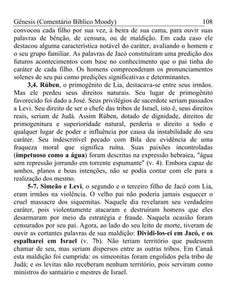 Gênesis (Comentário Bíblico Moody)                                        108
convocou cada filho por sua vez, à beira de sua cama, para ouvir suas
palavras de bênção, de censura, ou de maldição. Em cada caso ele
destacou alguma característica notável do caráter, avaliando o homem e
o seu grupo familiar. As palavras de Jacó constituíram uma predição dos
futuros acontecimentos com base no conhecimento que o pai tinha do
caráter de cada filho. Os homens compreenderam os pronunciamentos
solenes de seu pai como predições significativas e determinantes.
      3,4. Rúben, o primogênito de Lia, destacava-se entre seus irmãos.
Mas ele perdeu seus direitos naturais. Seu lugar de primogênito
favorecido foi dado a José. Seus privilégios de sacerdote seriam passados
a Levi. Seu direito de ser o chefe das tribos de Israel, isto é, seus direitos
reais, seriam de Judá. Assim Rúben, dotado de dignidade, direitos de
primogenitura e superioridade natural, perderia o direito a todo e
qualquer lugar de poder e influência por causa da instabilidade do seu
caráter. Seu indescritível pecado com Bila deu evidência de uma
fraqueza moral que significa ruína. Suas paixões incontroladas
(impetuoso como a água) foram descritas na expressão hebraica, "água
sem repressão jorrando em torrente espumante" (v. 4). Embora capaz de
sonhos, planos e boas intenções, não se podia contar com ele para a
realização dos mesmo.
      5-7. Simeão e Levi, o segundo e o terceiro filho de Jacó com Lia,
eram irmãos na violência. O velho pai não poderia jamais esquecer o
cruel massacre dos siquemitas. Naquele dia revelaram seu verdadeiro
caráter, pois violentamente atacaram e destruíram homens que eles
desarmaram por meio da estratégia e fraude. Naquela ocasião foram
censurados por seu pai. Agora, ao lado do seu leito de morte, tiveram de
ouvir as cortantes palavras de sua maldição: Dividi-los-ei em Jacó, e os
espalharei em Israel (v. 7b). Não teriam território que pudessem
chamar de seu, mas seriam dispersos entre as outras tribos. Em Canaã
esta maldição foi cumprida: os simeonitas foram engolidos pela tribo de
Judá; e os levitas não receberam nenhum território, pois serviram como
ministros do santuário e mestres de Israel.
 