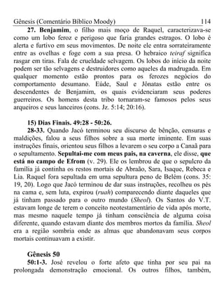 Gênesis (Comentário Bíblico Moody)                                  114
      27. Benjamim, o filho mais moço de Raquel, caracterizava-se
como um lobo feroz e perigoso que faria grandes estragos. O lobo é
alerta e furtivo em seus movimentos. De noite ele entra sorrateiramente
entre as ovelhas e foge com a sua presa. O hebraico teiraf significa
rasgar em tiras. Fala de crueldade selvagem. Os lobos do início da noite
podem ser tão selvagens e destruidores como aqueles da madrugada. Em
qualquer momento estão prontos para os ferozes negócios do
comportamento desumano. Eúde, Saul e Jônatas estão entre os
descendentes de Benjamim, os quais evidenciaram seus poderes
guerreiros. Os homens desta tribo tornaram-se famosos pelos seus
arqueiros e seus lanceiros (cons. Jz. 5:14; 20:16).

     15) Dias Finais. 49:28 - 50:26.
     28-33. Quando Jacó terminou seu discurso de bênção, censuras e
maldições, falou a seus filhos sobre a sua morte iminente. Em suas
instruções finais, orientou seus filhos a levarem o seu corpo a Canaã para
o sepultamento. Sepultai-me com meus pais, na caverna, ele disse, que
está no campo de Efrom (v. 29). Ele os lembrou de que o sepulcro da
família já continha os restos mortais de Abraão, Sara, Isaque, Rebeca e
Lia. Raquel fora sepultada em uma sepultura peno de Belém (cons. 35:
19, 20). Logo que Jacó terminou de dar suas instruções, recolheu os pés
na cama e, sem luta, expirou (ruah) comparecendo diante daqueles que
já tinham passado para o outro mundo (Sheol). Os Santos do V.T.
estavam longe de terem o conceito neotestamentário de vida após morte,
mas mesmo naquele tempo já tinham consciência de alguma coisa
diferente, quando estavam diante dos membros mortos da família. Sheol
era a região sombria onde as almas que abandonavam seus corpos
mortais continuavam a existir.

     Gênesis 50
     50:1-3. José revelou o forte afeto que tinha por seu pai na
prolongada demonstração emocional. Os outros filhos, também,
 