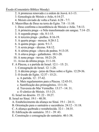 Êxodo (Comentário Bíblico Moody)                                       4
        2. A promessa renovada e a ordem de Jeová. 6:1-13.
        3. Genealogia de Moisés e Arão, 6:14-27.
        4. Moisés enviado de volta a Faraó. 6:28 - 7:7.
     E. Maravilhas de Deus na terra do Egito. 7:8 - 11:10.
        1. Deus confirma a incumbência de Moisés e Arão. 7:8-13.
        2. A primeira praga - o Nilo transformado em sangue. 7:14 -25.
        3. A segunda praga - rãs. 8:1-15.
        4. A terceira praga - piolhos. 8:16-19.
        5. A quarta praga - moscas. 8:20-3 2.
        6. A quinta praga - peste. 9:1-7.
        7. A sexta praga - úlceras. 9:8.12.
        8. A sétima praga - chuva de pedras. 9:13-35.
        9. A oitava praga - gafanhotos. 10:1-20.
       10. A nona praga - trevas. 10:21-29.
       11. Aviso da última praga. 11:1-10.
     F. A Páscoa, e a partida de Israel. 12:1 - 15: 21.
        1. Consagração de Israel. 12: 1-28.
        2. A décima praga - juízo de Deus sobre o Egito. 12:29-36.
        3. O êxodo do Egito. 12:37 - 15:21.
          a. A partida. 12 : 37-42.
          b. Mais regulamentos para a Páscoa. 12:43-51.
          c. Santificação dos primogênitos. 13:1-16.
          d. Travessia do Mar Vermelho. 13:17 - 14: 31.
          e. O cântico de Moisés. 15:1-21.
     G. Israel no deserto. 15: 22 - 18:27.
  II. Israel no Sinai. 19:1 - 40:38.
     A. Estabelecimento da aliança no Sinai. 19:1 - 24:11.
     B. Orientação para o santuário e sacerdócio. 24:12 - 31:18.
     C. A aliança quebrada e restabelecida. 32:1 - 34:35.
     D. Edificação do santuário. 35:1 - 39 :43.
     E. Construção e consagração do santuário. 40:1-38.
 