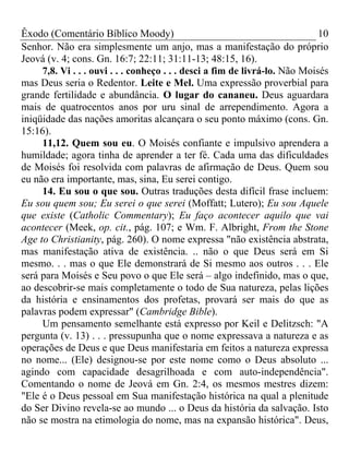 Êxodo (Comentário Bíblico Moody)                                             10
Senhor. Não era simplesmente um anjo, mas a manifestação do próprio
Jeová (v. 4; cons. Gn. 16:7; 22:11; 31:11-13; 48:15, 16).
     7,8. Vi . . . ouvi . . . conheço . . . desci a fim de livrá-lo. Não Moisés
mas Deus seria o Redentor. Leite e Mel. Uma expressão proverbial para
grande fertilidade e abundância. O lugar do cananeu. Deus aguardara
mais de quatrocentos anos por uru sinal de arrependimento. Agora a
iniqüidade das nações amoritas alcançara o seu ponto máximo (cons. Gn.
15:16).
     11,12. Quem sou eu. O Moisés confiante e impulsivo aprendera a
humildade; agora tinha de aprender a ter fé. Cada uma das dificuldades
de Moisés foi resolvida com palavras de afirmação de Deus. Quem sou
eu não era importante, mas, sina, Eu serei contigo.
     14. Eu sou o que sou. Outras traduções desta difícil frase incluem:
Eu sou quem sou; Eu serei o que serei (Moffatt; Lutero); Eu sou Aquele
que existe (Catholic Commentary); Eu faço acontecer aquilo que vai
acontecer (Meek, op. cit., pág. 107; e Wm. F. Albright, From the Stone
Age to Christianity, pág. 260). O nome expressa "não existência abstrata,
mas manifestação ativa de existência. .. não o que Deus será em Si
mesmo. . . mas o que Ele demonstrará de Si mesmo aos outros . . . Ele
será para Moisés e Seu povo o que Ele será – algo indefinido, mas o que,
ao descobrir-se mais completamente o todo de Sua natureza, pelas lições
da história e ensinamentos dos profetas, provará ser mais do que as
palavras podem expressar" (Cambridge Bible).
     Um pensamento semelhante está expresso por Keil e Delitzsch: "A
pergunta (v. 13) . . . pressupunha que o nome expressava a natureza e as
operações de Deus e que Deus manifestaria em feitos a natureza expressa
no nome... (Ele) designou-se por este nome como o Deus absoluto ...
agindo com capacidade desagrilhoada e com auto-independência".
Comentando o nome de Jeová em Gn. 2:4, os mesmos mestres dizem:
"Ele é o Deus pessoal em Sua manifestação histórica na qual a plenitude
do Ser Divino revela-se ao mundo ... o Deus da história da salvação. Isto
não se mostra na etimologia do nome, mas na expansão histórica". Deus,
 
