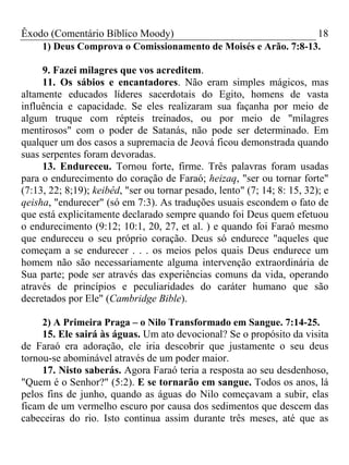Êxodo (Comentário Bíblico Moody)                               18
    1) Deus Comprova o Comissionamento de Moisés e Arão. 7:8-13.

     9. Fazei milagres que vos acreditem.
     11. Os sábios e encantadores. Não eram simples mágicos, mas
altamente educados líderes sacerdotais do Egito, homens de vasta
influência e capacidade. Se eles realizaram sua façanha por meio de
algum truque com répteis treinados, ou por meio de "milagres
mentirosos" com o poder de Satanás, não pode ser determinado. Em
qualquer um dos casos a supremacia de Jeová ficou demonstrada quando
suas serpentes foram devoradas.
     13. Endureceu. Tornou forte, firme. Três palavras foram usadas
para o endurecimento do coração de Faraó; heizaq, "ser ou tornar forte"
(7:13, 22; 8;19); keibêd, "ser ou tornar pesado, lento" (7; 14; 8: 15, 32); e
qeisha, "endurecer" (só em 7:3). As traduções usuais escondem o fato de
que está explicitamente declarado sempre quando foi Deus quem efetuou
o endurecimento (9:12; 10:1, 20, 27, et al. ) e quando foi Faraó mesmo
que endureceu o seu próprio coração. Deus só endurece "aqueles que
começam a se endurecer . . . os meios pelos quais Deus endurece um
homem não são necessariamente alguma intervenção extraordinária de
Sua parte; pode ser através das experiências comuns da vida, operando
através de princípios e peculiaridades do caráter humano que são
decretados por Ele" (Cambridge Bible).

     2) A Primeira Praga – o Nilo Transformado em Sangue. 7:14-25.
     15. Ele sairá às águas. Um ato devocional? Se o propósito da visita
de Faraó era adoração, ele iria descobrir que justamente o seu deus
tornou-se abominável através de um poder maior.
     17. Nisto saberás. Agora Faraó teria a resposta ao seu desdenhoso,
"Quem é o Senhor?" (5:2). E se tornarão em sangue. Todos os anos, lá
pelos fins de junho, quando as águas do Nilo começavam a subir, elas
ficam de um vermelho escuro por causa dos sedimentos que descem das
cabeceiras do rio. Isto continua assim durante três meses, até que as
 