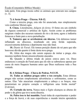Êxodo (Comentário Bíblico Moody)                                   22
toda parte. Esta praga recaiu sobre os animais que estavam nos campos
(v. 3).

     7) A Sexta Praga – Úlceras. 9:8-12.
     Como a terceira praga, esta não foi anunciada, mas simplesmente
veio conforme Moisés agiu.
     8. Cinza. Literalmente, fuligem do forno. O forno era um símbolo
da riqueza comercial e artística do Egito. Assim como os problemas
surgiram vindos dos recursos naturais do rio e da terra, agora a indústria
forneceu a fonte para a nova perturbação.
     9. Tumores que se arrebentem em úlceras. Um doloroso tumor
inflamado ou abscesso, resultando em uma ferida supurada,
excessivamente dolorosa e deprimente mas não fatal.
     10. Diante de Faraó. Ele tomou posição diante do rei para que não
houvesse dúvida quanto à fonte desta nova praga.
     11. Além dos magos não serem capazes de imitar a praga, eles
mesmos também foram miseravelmente atacados.
     12. Quando a última tríade de juízos estava para vir, Deus
endureceu o coração de Faraó para que ele não se submetesse apenas por
causa de mera fraqueza humana antes que Deus realizasse toda a Sua
vontade.

     8) A Sétima Praga – Chuva de Pedras. 9:13-35.
     14. Todas as minhas pragas sobre o teu coração. Estas últimas
pragas não seriam simplesmente advertências e sofrimentos, como as
outras. Elas "não atacariam simplesmente a cabeça e os braços, mas
penetrariam no próprio coração e infligiriam uma ferida mortal"
(Calvino).
     15. Cortado da terra. Nunca mais o Egito alcançou as alturas do
poder e da glória que teve nesta dinastia.
     16. Palra isso te hei mantido. Faraó tinha de experimentar o poder
e a força de Jeová, e de suas experiências o mundo inteiro aprenderia
 