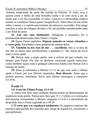 Êxodo (Comentário Bíblico Moody)                                        25
violenta tempestade de areia tão temida no Oriente. O vento seco e
quente como o hálito de uma fornalha enche o ar com areia e pó, de
modo que o sol fica escondido. O calor, a poeira e a eletricidade estática
tornam as condições físicas quase insuportáveis. Além disso há um efeito
sobre a mente e o espírito proveniente da opressiva escuridão. Esta praga
concluiu a série de milagres divinos e foi um prelúdio amedrontador para
o ato final do juízo.
     23. Luz nas suas habitações. Milagrosa e instrutiva foi a
pronunciada demarcação entre Israel e o Egito.
     24. Quase Faraó capitulou. Fiquem somente os vossos rebanhos e
o vosso gado. Guardados como garantia do retorno deles.
     25. Também tu nos tens de dar . . . sacrifícios. Isto é, tu tens de
nos dar os meios para sacrificarmos, e portanto (v. 26), temos de levar
todo o nosso gado.
     28. Deixar toda a nação partir, sem a certeza de que voltada, era
demais para Faraó. Ele não só declarou encerrada aquela entrevista,
como também negou toda e qualquer entrevista futura com Moisés sob a
ameaça de morte.
     29. Deus já informara a Moisés (11:1) de que este seria o último
apelo a Faraó, por isso Moisés respondeu, Bem disseste. Antes que o
profeta partisse, entretanto, havia uma última mensagem a transmitir
(11:4-8).

     Êxodo 11
     11) Aviso da Última Praga. 11:1-10.
     A crítica tem feito uma confusão desnecessária na determinação da
seqüência neste ponto. Parece-nos claro que 11:1-3 refere-se a instruções
previamente transmitidas a Moisés, enquanto 11:4-8 é a advertência de
despedida feita a Faraó seguindo-se a 10:29.
     1. É certo que vos expulsará totalmente. Os egípcios estariam tão
ansiosos pela partida dos israelitas que, longe de impedi-los, insistiriam a
que partissem.
 