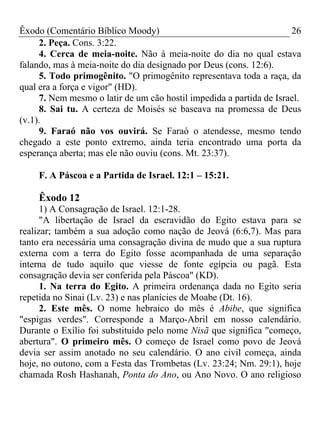 Êxodo (Comentário Bíblico Moody)                                     26
     2. Peça. Cons. 3:22.
     4. Cerca de meia-noite. Não à meia-noite do dia no qual estava
falando, mas à meia-noite do dia designado por Deus (cons. 12:6).
     5. Todo primogênito. "O primogênito representava toda a raça, da
qual era a força e vigor" (HD).
     7. Nem mesmo o latir de um cão hostil impedida a partida de Israel.
     8. Sai tu. A certeza de Moisés se baseava na promessa de Deus
(v.1).
     9. Faraó não vos ouvirá. Se Faraó o atendesse, mesmo tendo
chegado a este ponto extremo, ainda teria encontrado uma porta da
esperança aberta; mas ele não ouviu (cons. Mt. 23:37).

    F. A Páscoa e a Partida de Israel. 12:1 – 15:21.

    Êxodo 12
      1) A Consagração de Israel. 12:1-28.
      "A libertação de Israel da escravidão do Egito estava para se
realizar; também a sua adoção como nação de Jeová (6:6,7). Mas para
tanto era necessária uma consagração divina de mudo que a sua ruptura
externa com a terra do Egito fosse acompanhada de uma separação
interna de tudo aquilo que viesse de fonte egípcia ou pagã. Esta
consagração devia ser conferida pela Páscoa" (KD).
      1. Na terra do Egito. A primeira ordenança dada no Egito seria
repetida no Sinai (Lv. 23) e nas planícies de Moabe (Dt. 16).
      2. Este mês. O nome hebraico do mês é Abibe, que significa
"espigas verdes". Corresponde a Março-Abril em nosso calendário.
Durante o Exílio foi substituído pelo nome Nisã que significa "começo,
abertura". O primeiro mês. O começo de Israel como povo de Jeová
devia ser assim anotado no seu calendário. O ano civil começa, ainda
hoje, no outono, com a Festa das Trombetas (Lv. 23:24; Nm. 29:1), hoje
chamada Rosh Hashanah, Ponta do Ano, ou Ano Novo. O ano religioso
 