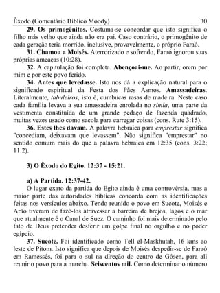 Êxodo (Comentário Bíblico Moody)                                       30
     29. Os primogênitos. Costuma-se concordar que isto significa o
filho más velho que ainda não era pai. Caso contrário, o primogênito de
cada geração teria morrido, inclusive, provavelmente, o próprio Faraó.
     31. Chamou a Moisés. Aterrorizado e sofrendo, Faraó ignorou suas
próprias ameaças (10:28).
     32. A capitulação foi completa. Abençoai-me. Ao partir, orem por
mim e por este povo ferido.
     34. Antes que levedasse. Isto nos dá a explicação natural para o
significado espiritual da Festa dos Pães Asmos. Amassadeiras.
Literalmente, tabuleiros, isto é, cumbucas rasas de madeira. Neste caso
cada família levava a sua amassadeira enrolada no simla, uma parte da
vestimenta constituída de um grande pedaço de fazenda quadrado,
muitas vezes usado como sacola para carregar coisas (cons. Rute 3:15).
     36. Estes lhes davam. A palavra hebraica para emprestar significa
"concediam, deixavam que levassem". Não significa "emprestar" no
sentido comum mais do que a palavra hebraica em 12:35 (cons. 3:22;
11:2).

     3) O Êxodo do Egito. 12:37 - 15:21.

      a) A Partida. 12:37-42.
      O lugar exato da partida do Egito ainda é uma controvérsia, mas a
maior parte das autoridades bíblicas concorda com as identificações
feitas nos versículos abaixo. Tendo reunido o povo em Sucote, Moisés e
Arão tiveram de fazê-los atravessar a barreira de brejos, lagos e o mar
que atualmente é o Canal de Suez. O caminho foi mais determinado pelo
fato de Deus pretender desferir um golpe final no orgulho e no poder
egípcio.
      37. Sucote. Foi identificado como Tell el-Maskhutah, 16 kms ao
leste de Pitom. Isto significa que depois de Moisés despedir-se de Faraó
em Ramessés, foi para o sul na direção do centro de Gósen, para ali
reunir o povo para a marcha. Seiscentos mil. Como determinar o número
 