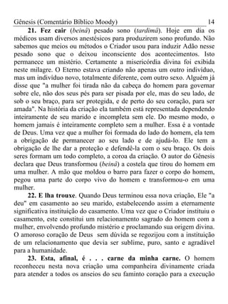 Gênesis (Comentário Bíblico Moody)                                     14
      21. Fez cair (beinâ) pesado sono (tardimâ). Hoje em dia os
médicos usam diversos anestésicos para produzirem sono profundo. Não
sabemos que meios ou métodos o Criador usou para induzir Adão nesse
pesado sono que o deixou inconsciente dos acontecimentos. Isto
permanece um mistério. Certamente a misericórdia divina foi exibida
neste milagre. O Eterno estava criando não apenas um outro indivíduo,
mas um indivíduo novo, totalmente diferente, com outro sexo. Alguém já
disse que "a mulher foi tirada não da cabeça do homem para governar
sobre ele, não dos seus pés para ser pisada por ele, mas do seu lado, de
sob o seu braço, para ser protegida, e de perto do seu coração, para ser
amada". Na história da criação ela também está representada dependendo
inteiramente de seu marido e incompleta sem ele. Do mesmo modo, o
homem jamais é inteiramente completo sem a mulher. Essa é a vontade
de Deus. Uma vez que a mulher foi formada do lado do homem, ela tem
a obrigação de permanecer ao seu lado e de ajudá-lo. Ele tem a
obrigação de lhe dar a proteção e defendê-la com o seu braço. Os dois
seres formam um todo completo, a coroa da criação. O autor do Gênesis
declara que Deus transformou (beinâ) a costela que tirou do homem em
uma mulher. A mão que moldou o barro para fazer o corpo do homem,
pegou uma parte do corpo vivo do homem e transformou-o em uma
mulher.
      22. E lha trouxe. Quando Deus terminou essa nova criação, Ele "a
deu" em casamento ao seu marido, estabelecendo assim a eternamente
significativa instituição do casamento. Uma vez que o Criador instituiu o
casamento, este constitui um relacionamento sagrado do homem com a
mulher, envolvendo profundo mistério e proclamando sua origem divina.
O amoroso coração de Deus sem dúvida se regozijou com a instituição
de um relacionamento que devia ser sublime, puro, santo e agradável
para a humanidade.
      23. Esta, afinal, é . . . carne da minha carne. O homem
reconheceu nesta nova criação uma companheira divinamente criada
para atender a todos os anseios do seu faminto coração para a execução
 