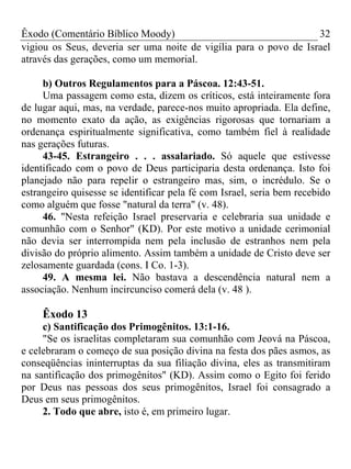 Êxodo (Comentário Bíblico Moody)                                   32
vigiou os Seus, deveria ser uma noite de vigília para o povo de Israel
através das gerações, como um memorial.

     b) Outros Regulamentos para a Páscoa. 12:43-51.
     Uma passagem como esta, dizem os críticos, está inteiramente fora
de lugar aqui, mas, na verdade, parece-nos muito apropriada. Ela define,
no momento exato da ação, as exigências rigorosas que tornariam a
ordenança espiritualmente significativa, como também fiel à realidade
nas gerações futuras.
     43-45. Estrangeiro . . . assalariado. Só aquele que estivesse
identificado com o povo de Deus participaria desta ordenança. Isto foi
planejado não para repelir o estrangeiro mas, sim, o incrédulo. Se o
estrangeiro quisesse se identificar pela fé com Israel, seria bem recebido
como alguém que fosse "natural da terra" (v. 48).
     46. "Nesta refeição Israel preservaria e celebraria sua unidade e
comunhão com o Senhor" (KD). Por este motivo a unidade cerimonial
não devia ser interrompida nem pela inclusão de estranhos nem pela
divisão do próprio alimento. Assim também a unidade de Cristo deve ser
zelosamente guardada (cons. I Co. 1-3).
     49. A mesma lei. Não bastava a descendência natural nem a
associação. Nenhum incircunciso comerá dela (v. 48 ).

     Êxodo 13
     c) Santificação dos Primogênitos. 13:1-16.
     "Se os israelitas completaram sua comunhão com Jeová na Páscoa,
e celebraram o começo de sua posição divina na festa dos pães asmos, as
conseqüências ininterruptas da sua filiação divina, eles as transmitiram
na santificação dos primogênitos" (KD). Assim como o Egito foi ferido
por Deus nas pessoas dos seus primogênitos, Israel foi consagrado a
Deus em seus primogênitos.
     2. Todo que abre, isto é, em primeiro lugar.
 