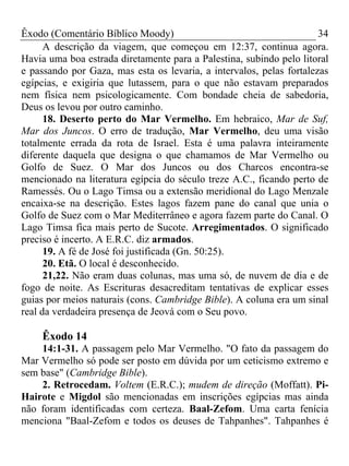 Êxodo (Comentário Bíblico Moody)                                      34
      A descrição da viagem, que começou em 12:37, continua agora.
Havia uma boa estrada diretamente para a Palestina, subindo pelo litoral
e passando por Gaza, mas esta os levaria, a intervalos, pelas fortalezas
egípcias, e exigiria que lutassem, para o que não estavam preparados
nem física nem psicologicamente. Com bondade cheia de sabedoria,
Deus os levou por outro caminho.
      18. Deserto perto do Mar Vermelho. Em hebraico, Mar de Suf,
Mar dos Juncos. O erro de tradução, Mar Vermelho, deu uma visão
totalmente errada da rota de Israel. Esta é uma palavra inteiramente
diferente daquela que designa o que chamamos de Mar Vermelho ou
Golfo de Suez. O Mar dos Juncos ou dos Charcos encontra-se
mencionado na literatura egípcia do século treze A.C., ficando perto de
Ramessés. Ou o Lago Timsa ou a extensão meridional do Lago Menzale
encaixa-se na descrição. Estes lagos fazem pane do canal que unia o
Golfo de Suez com o Mar Mediterrâneo e agora fazem parte do Canal. O
Lago Timsa fica mais perto de Sucote. Arregimentados. O significado
preciso é incerto. A E.R.C. diz armados.
      19. A fé de José foi justificada (Gn. 50:25).
      20. Etã. O local é desconhecido.
      21,22. Não eram duas colunas, mas uma só, de nuvem de dia e de
fogo de noite. As Escrituras desacreditam tentativas de explicar esses
guias por meios naturais (cons. Cambridge Bible). A coluna era um sinal
real da verdadeira presença de Jeová com o Seu povo.

    Êxodo 14
    14:1-31. A passagem pelo Mar Vermelho. "O fato da passagem do
Mar Vermelho só pode ser posto em dúvida por um ceticismo extremo e
sem base" (Cambridge Bible).
    2. Retrocedam. Voltem (E.R.C.); mudem de direção (Moffatt). Pi-
Hairote e Migdol são mencionadas em inscrições egípcias mas ainda
não foram identificadas com certeza. Baal-Zefom. Uma carta fenícia
menciona "Baal-Zefom e todos os deuses de Tahpanhes". Tahpanhes é
 